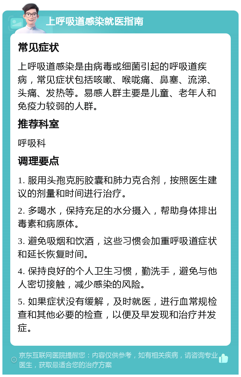 上呼吸道感染就医指南 常见症状 上呼吸道感染是由病毒或细菌引起的呼吸道疾病，常见症状包括咳嗽、喉咙痛、鼻塞、流涕、头痛、发热等。易感人群主要是儿童、老年人和免疫力较弱的人群。 推荐科室 呼吸科 调理要点 1. 服用头孢克肟胶囊和肺力克合剂，按照医生建议的剂量和时间进行治疗。 2. 多喝水，保持充足的水分摄入，帮助身体排出毒素和病原体。 3. 避免吸烟和饮酒，这些习惯会加重呼吸道症状和延长恢复时间。 4. 保持良好的个人卫生习惯，勤洗手，避免与他人密切接触，减少感染的风险。 5. 如果症状没有缓解，及时就医，进行血常规检查和其他必要的检查，以便及早发现和治疗并发症。