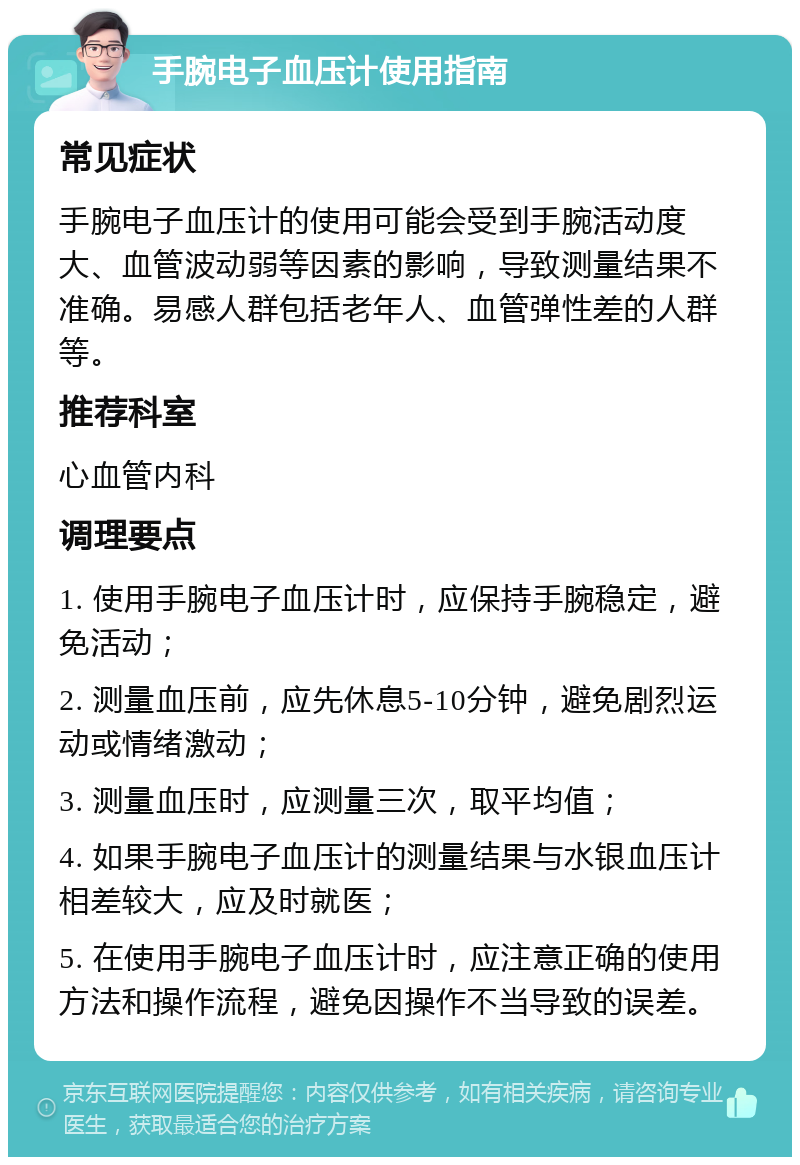 手腕电子血压计使用指南 常见症状 手腕电子血压计的使用可能会受到手腕活动度大、血管波动弱等因素的影响，导致测量结果不准确。易感人群包括老年人、血管弹性差的人群等。 推荐科室 心血管内科 调理要点 1. 使用手腕电子血压计时，应保持手腕稳定，避免活动； 2. 测量血压前，应先休息5-10分钟，避免剧烈运动或情绪激动； 3. 测量血压时，应测量三次，取平均值； 4. 如果手腕电子血压计的测量结果与水银血压计相差较大，应及时就医； 5. 在使用手腕电子血压计时，应注意正确的使用方法和操作流程，避免因操作不当导致的误差。