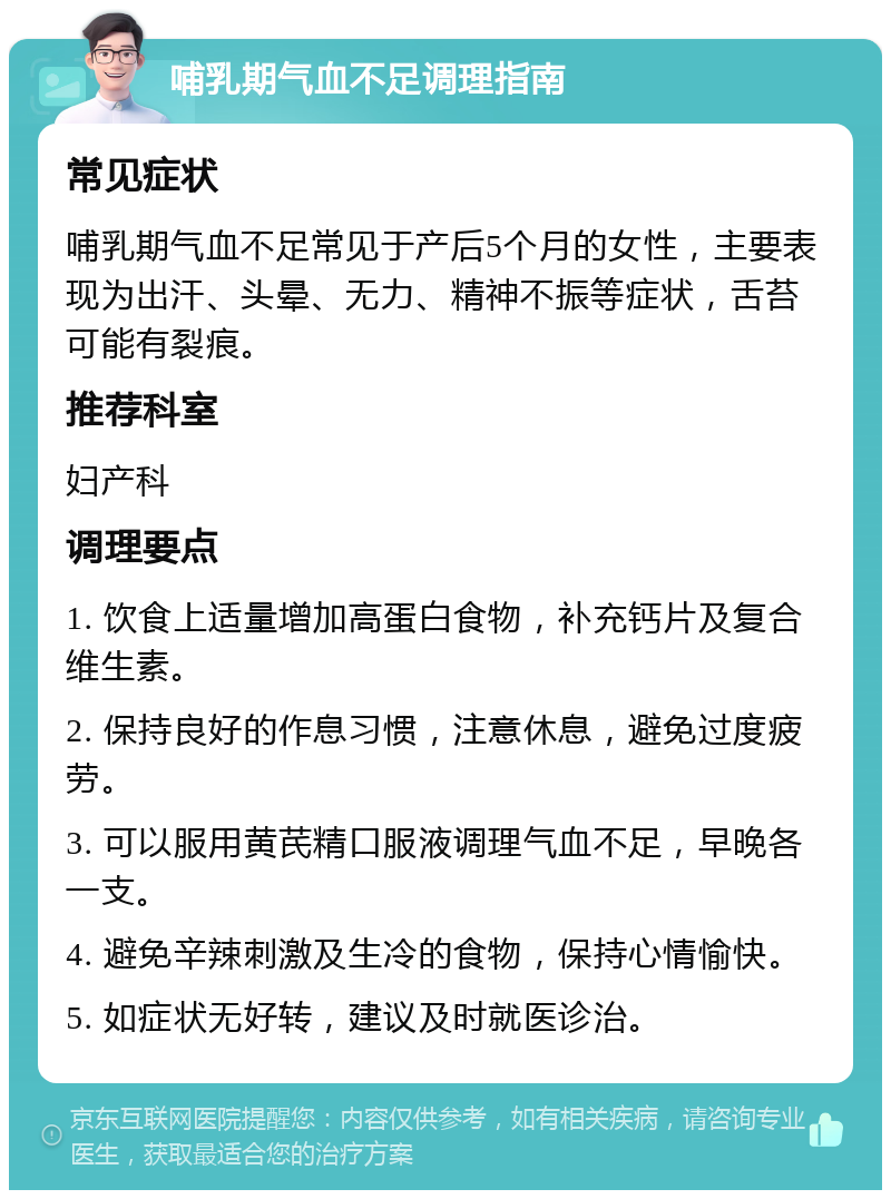 哺乳期气血不足调理指南 常见症状 哺乳期气血不足常见于产后5个月的女性，主要表现为出汗、头晕、无力、精神不振等症状，舌苔可能有裂痕。 推荐科室 妇产科 调理要点 1. 饮食上适量增加高蛋白食物，补充钙片及复合维生素。 2. 保持良好的作息习惯，注意休息，避免过度疲劳。 3. 可以服用黄芪精口服液调理气血不足，早晚各一支。 4. 避免辛辣刺激及生冷的食物，保持心情愉快。 5. 如症状无好转，建议及时就医诊治。