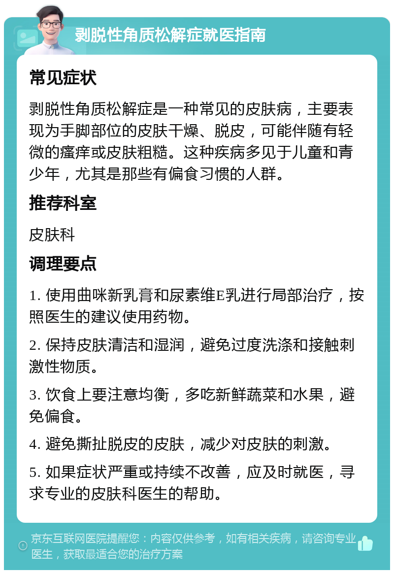 剥脱性角质松解症就医指南 常见症状 剥脱性角质松解症是一种常见的皮肤病，主要表现为手脚部位的皮肤干燥、脱皮，可能伴随有轻微的瘙痒或皮肤粗糙。这种疾病多见于儿童和青少年，尤其是那些有偏食习惯的人群。 推荐科室 皮肤科 调理要点 1. 使用曲咪新乳膏和尿素维E乳进行局部治疗，按照医生的建议使用药物。 2. 保持皮肤清洁和湿润，避免过度洗涤和接触刺激性物质。 3. 饮食上要注意均衡，多吃新鲜蔬菜和水果，避免偏食。 4. 避免撕扯脱皮的皮肤，减少对皮肤的刺激。 5. 如果症状严重或持续不改善，应及时就医，寻求专业的皮肤科医生的帮助。