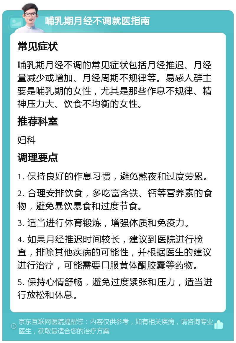 哺乳期月经不调就医指南 常见症状 哺乳期月经不调的常见症状包括月经推迟、月经量减少或增加、月经周期不规律等。易感人群主要是哺乳期的女性，尤其是那些作息不规律、精神压力大、饮食不均衡的女性。 推荐科室 妇科 调理要点 1. 保持良好的作息习惯，避免熬夜和过度劳累。 2. 合理安排饮食，多吃富含铁、钙等营养素的食物，避免暴饮暴食和过度节食。 3. 适当进行体育锻炼，增强体质和免疫力。 4. 如果月经推迟时间较长，建议到医院进行检查，排除其他疾病的可能性，并根据医生的建议进行治疗，可能需要口服黄体酮胶囊等药物。 5. 保持心情舒畅，避免过度紧张和压力，适当进行放松和休息。