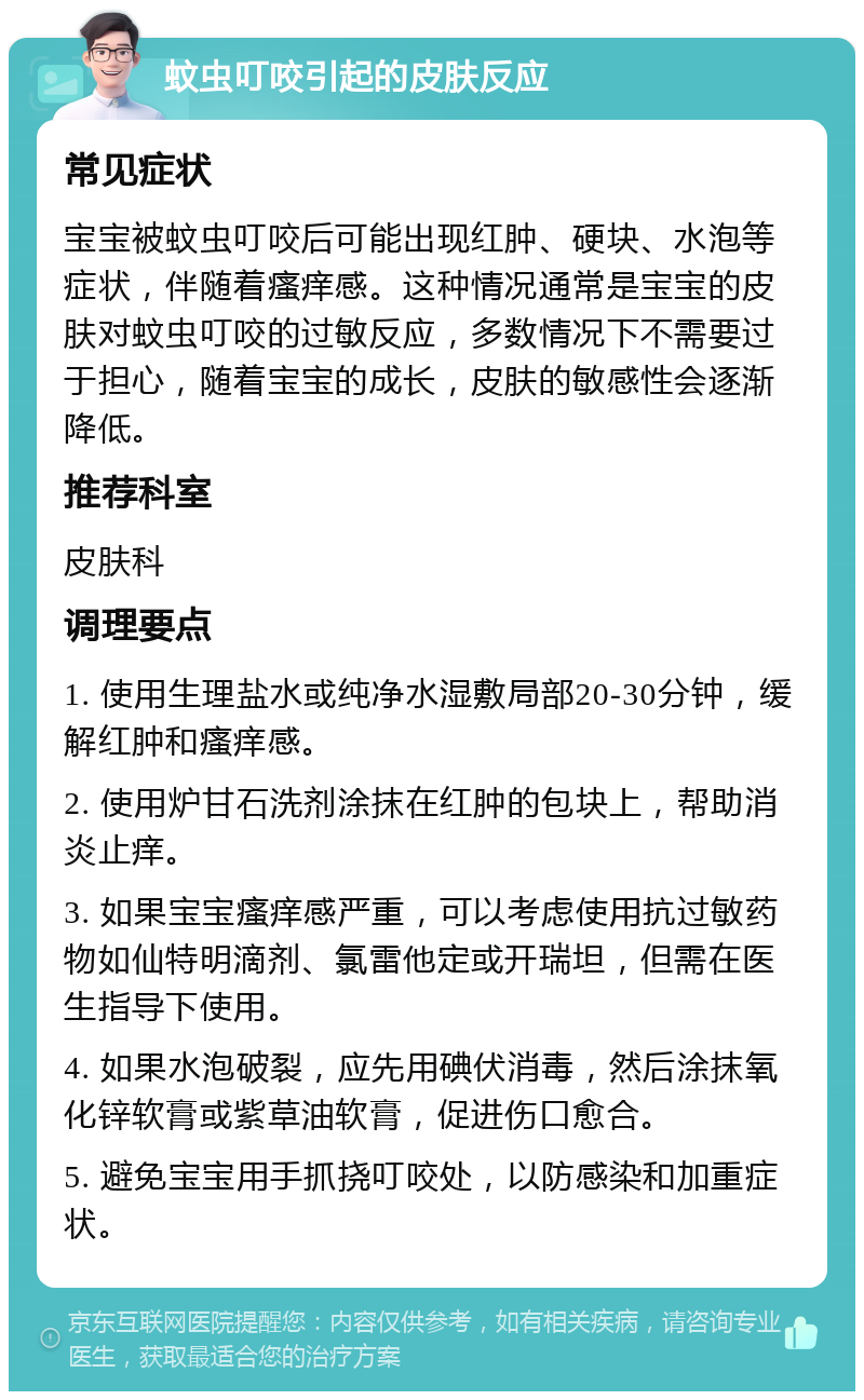 蚊虫叮咬引起的皮肤反应 常见症状 宝宝被蚊虫叮咬后可能出现红肿、硬块、水泡等症状，伴随着瘙痒感。这种情况通常是宝宝的皮肤对蚊虫叮咬的过敏反应，多数情况下不需要过于担心，随着宝宝的成长，皮肤的敏感性会逐渐降低。 推荐科室 皮肤科 调理要点 1. 使用生理盐水或纯净水湿敷局部20-30分钟，缓解红肿和瘙痒感。 2. 使用炉甘石洗剂涂抹在红肿的包块上，帮助消炎止痒。 3. 如果宝宝瘙痒感严重，可以考虑使用抗过敏药物如仙特明滴剂、氯雷他定或开瑞坦，但需在医生指导下使用。 4. 如果水泡破裂，应先用碘伏消毒，然后涂抹氧化锌软膏或紫草油软膏，促进伤口愈合。 5. 避免宝宝用手抓挠叮咬处，以防感染和加重症状。