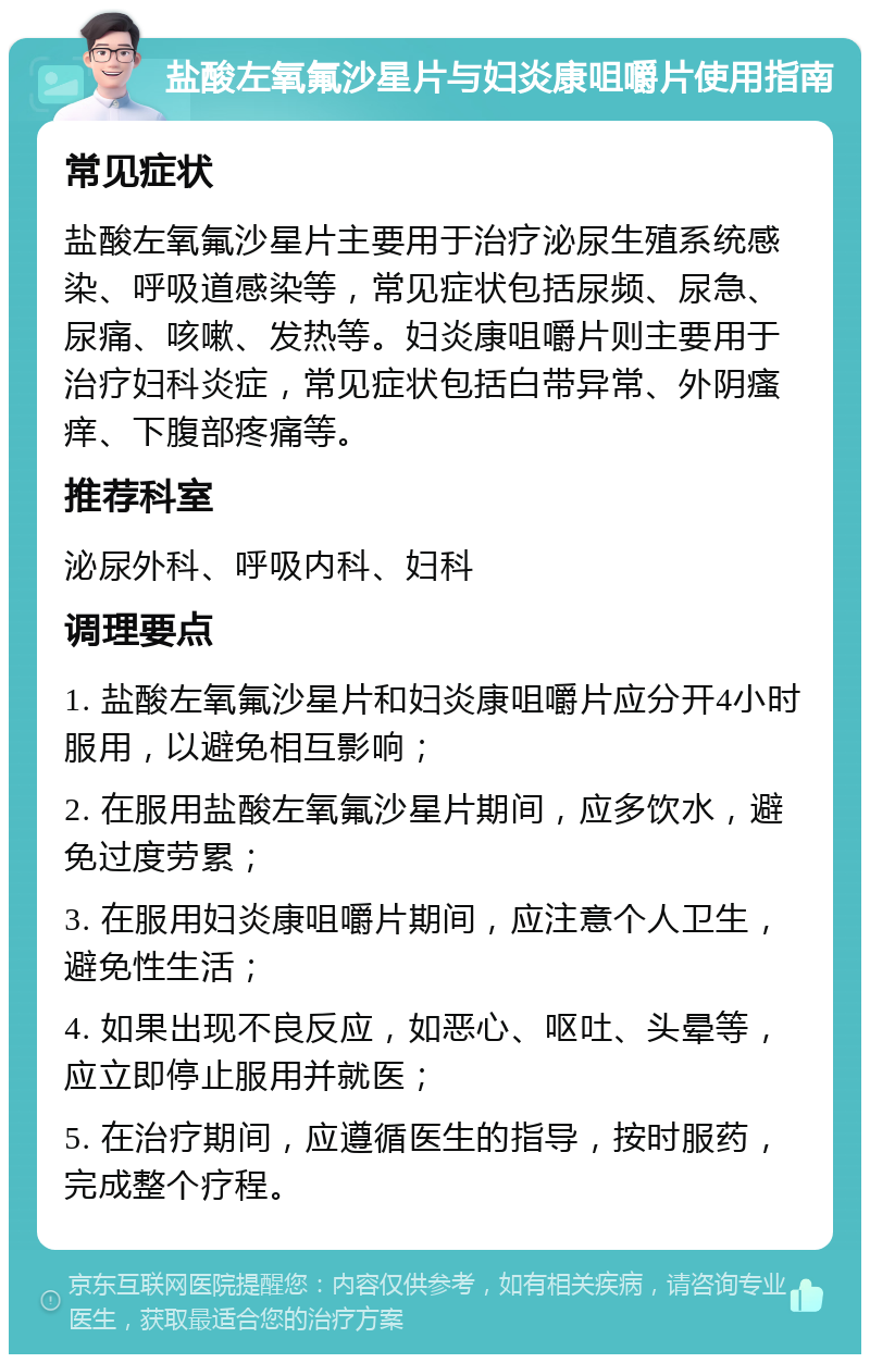 盐酸左氧氟沙星片与妇炎康咀嚼片使用指南 常见症状 盐酸左氧氟沙星片主要用于治疗泌尿生殖系统感染、呼吸道感染等，常见症状包括尿频、尿急、尿痛、咳嗽、发热等。妇炎康咀嚼片则主要用于治疗妇科炎症，常见症状包括白带异常、外阴瘙痒、下腹部疼痛等。 推荐科室 泌尿外科、呼吸内科、妇科 调理要点 1. 盐酸左氧氟沙星片和妇炎康咀嚼片应分开4小时服用，以避免相互影响； 2. 在服用盐酸左氧氟沙星片期间，应多饮水，避免过度劳累； 3. 在服用妇炎康咀嚼片期间，应注意个人卫生，避免性生活； 4. 如果出现不良反应，如恶心、呕吐、头晕等，应立即停止服用并就医； 5. 在治疗期间，应遵循医生的指导，按时服药，完成整个疗程。