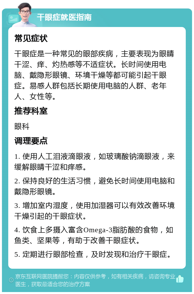 干眼症就医指南 常见症状 干眼症是一种常见的眼部疾病，主要表现为眼睛干涩、痒、灼热感等不适症状。长时间使用电脑、戴隐形眼镜、环境干燥等都可能引起干眼症。易感人群包括长期使用电脑的人群、老年人、女性等。 推荐科室 眼科 调理要点 1. 使用人工泪液滴眼液，如玻璃酸钠滴眼液，来缓解眼睛干涩和痒感。 2. 保持良好的生活习惯，避免长时间使用电脑和戴隐形眼镜。 3. 增加室内湿度，使用加湿器可以有效改善环境干燥引起的干眼症状。 4. 饮食上多摄入富含Omega-3脂肪酸的食物，如鱼类、坚果等，有助于改善干眼症状。 5. 定期进行眼部检查，及时发现和治疗干眼症。