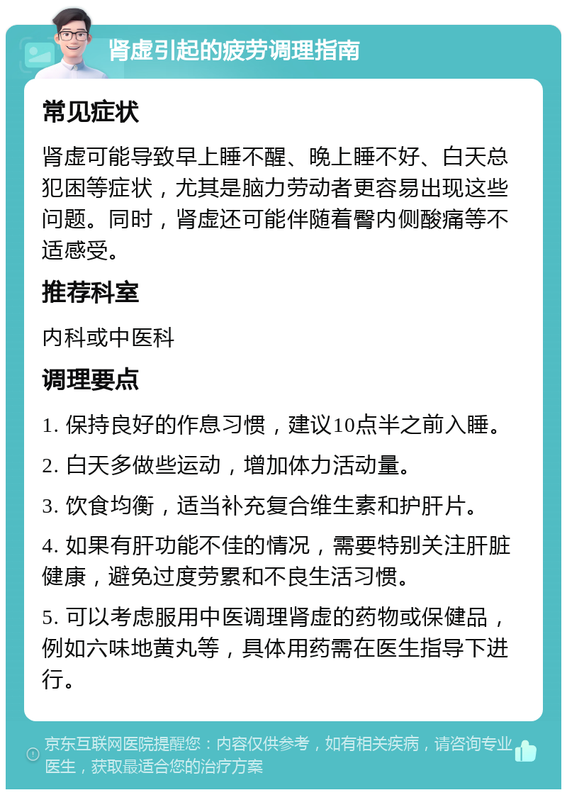 肾虚引起的疲劳调理指南 常见症状 肾虚可能导致早上睡不醒、晚上睡不好、白天总犯困等症状，尤其是脑力劳动者更容易出现这些问题。同时，肾虚还可能伴随着臀内侧酸痛等不适感受。 推荐科室 内科或中医科 调理要点 1. 保持良好的作息习惯，建议10点半之前入睡。 2. 白天多做些运动，增加体力活动量。 3. 饮食均衡，适当补充复合维生素和护肝片。 4. 如果有肝功能不佳的情况，需要特别关注肝脏健康，避免过度劳累和不良生活习惯。 5. 可以考虑服用中医调理肾虚的药物或保健品，例如六味地黄丸等，具体用药需在医生指导下进行。