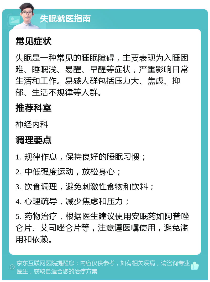 失眠就医指南 常见症状 失眠是一种常见的睡眠障碍，主要表现为入睡困难、睡眠浅、易醒、早醒等症状，严重影响日常生活和工作。易感人群包括压力大、焦虑、抑郁、生活不规律等人群。 推荐科室 神经内科 调理要点 1. 规律作息，保持良好的睡眠习惯； 2. 中低强度运动，放松身心； 3. 饮食调理，避免刺激性食物和饮料； 4. 心理疏导，减少焦虑和压力； 5. 药物治疗，根据医生建议使用安眠药如阿普唑仑片、艾司唑仑片等，注意遵医嘱使用，避免滥用和依赖。