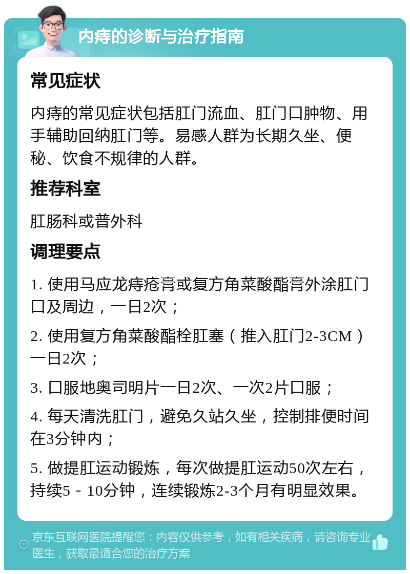 内痔的诊断与治疗指南 常见症状 内痔的常见症状包括肛门流血、肛门口肿物、用手辅助回纳肛门等。易感人群为长期久坐、便秘、饮食不规律的人群。 推荐科室 肛肠科或普外科 调理要点 1. 使用马应龙痔疮膏或复方角菜酸酯膏外涂肛门口及周边，一日2次； 2. 使用复方角菜酸酯栓肛塞（推入肛门2-3CM）一日2次； 3. 口服地奥司明片一日2次、一次2片口服； 4. 每天清洗肛门，避免久站久坐，控制排便时间在3分钟内； 5. 做提肛运动锻炼，每次做提肛运动50次左右，持续5－10分钟，连续锻炼2-3个月有明显效果。