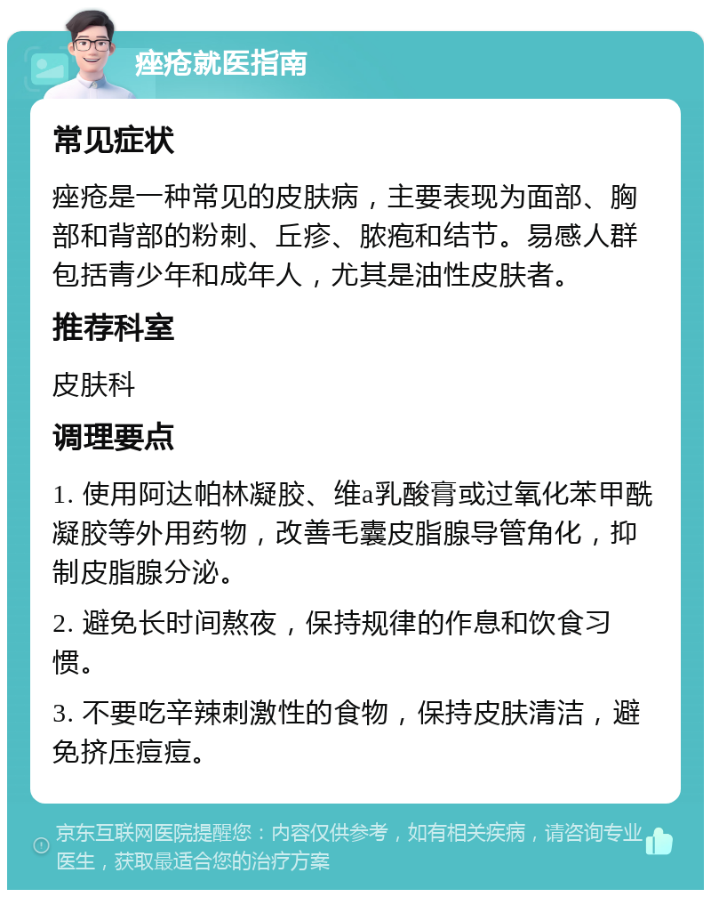 痤疮就医指南 常见症状 痤疮是一种常见的皮肤病，主要表现为面部、胸部和背部的粉刺、丘疹、脓疱和结节。易感人群包括青少年和成年人，尤其是油性皮肤者。 推荐科室 皮肤科 调理要点 1. 使用阿达帕林凝胶、维a乳酸膏或过氧化苯甲酰凝胶等外用药物，改善毛囊皮脂腺导管角化，抑制皮脂腺分泌。 2. 避免长时间熬夜，保持规律的作息和饮食习惯。 3. 不要吃辛辣刺激性的食物，保持皮肤清洁，避免挤压痘痘。