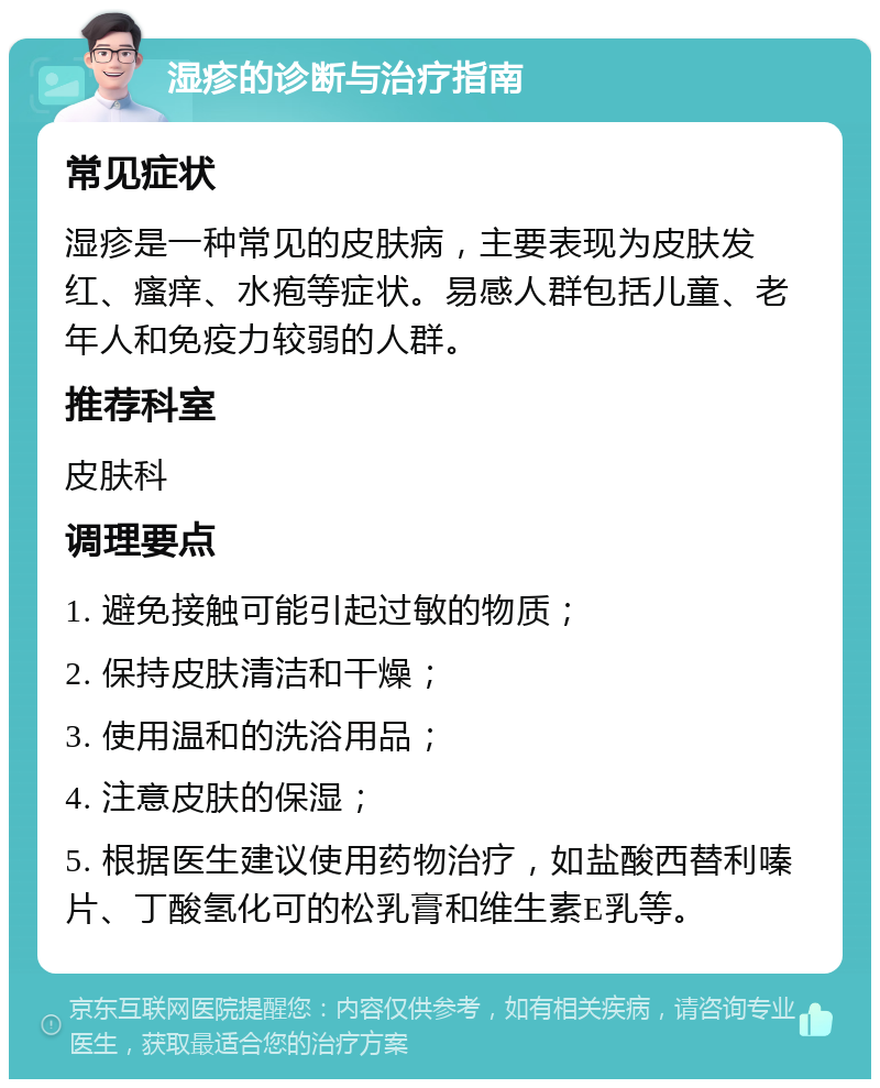 湿疹的诊断与治疗指南 常见症状 湿疹是一种常见的皮肤病，主要表现为皮肤发红、瘙痒、水疱等症状。易感人群包括儿童、老年人和免疫力较弱的人群。 推荐科室 皮肤科 调理要点 1. 避免接触可能引起过敏的物质； 2. 保持皮肤清洁和干燥； 3. 使用温和的洗浴用品； 4. 注意皮肤的保湿； 5. 根据医生建议使用药物治疗，如盐酸西替利嗪片、丁酸氢化可的松乳膏和维生素E乳等。