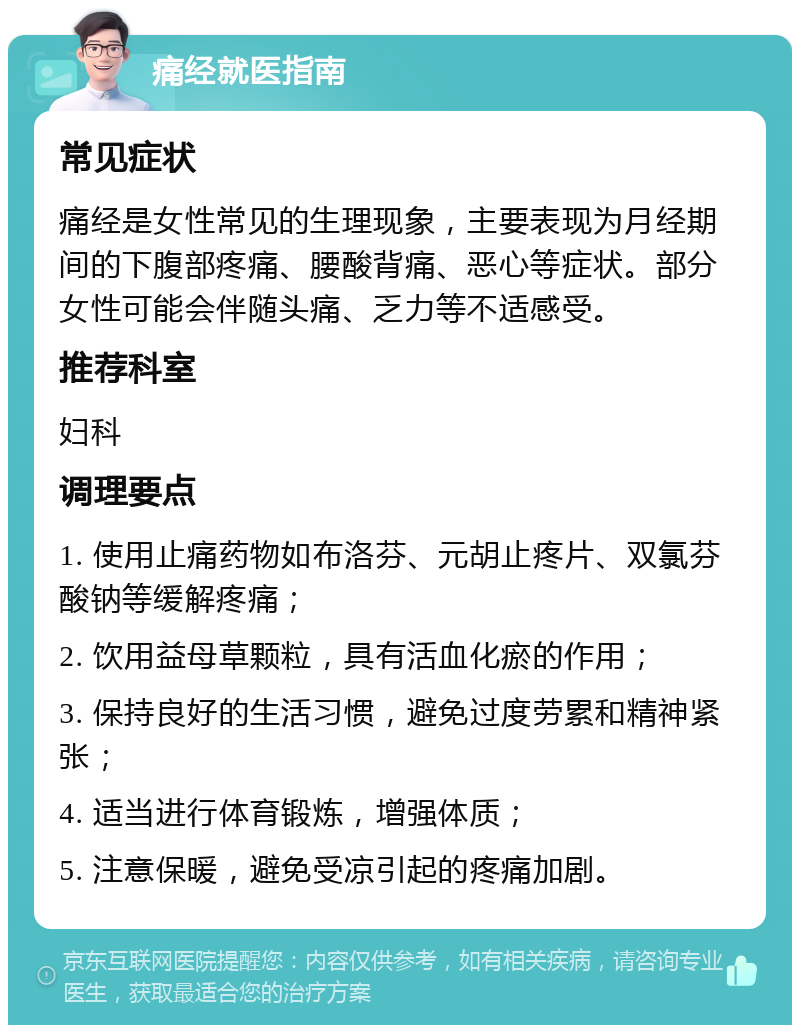 痛经就医指南 常见症状 痛经是女性常见的生理现象，主要表现为月经期间的下腹部疼痛、腰酸背痛、恶心等症状。部分女性可能会伴随头痛、乏力等不适感受。 推荐科室 妇科 调理要点 1. 使用止痛药物如布洛芬、元胡止疼片、双氯芬酸钠等缓解疼痛； 2. 饮用益母草颗粒，具有活血化瘀的作用； 3. 保持良好的生活习惯，避免过度劳累和精神紧张； 4. 适当进行体育锻炼，增强体质； 5. 注意保暖，避免受凉引起的疼痛加剧。