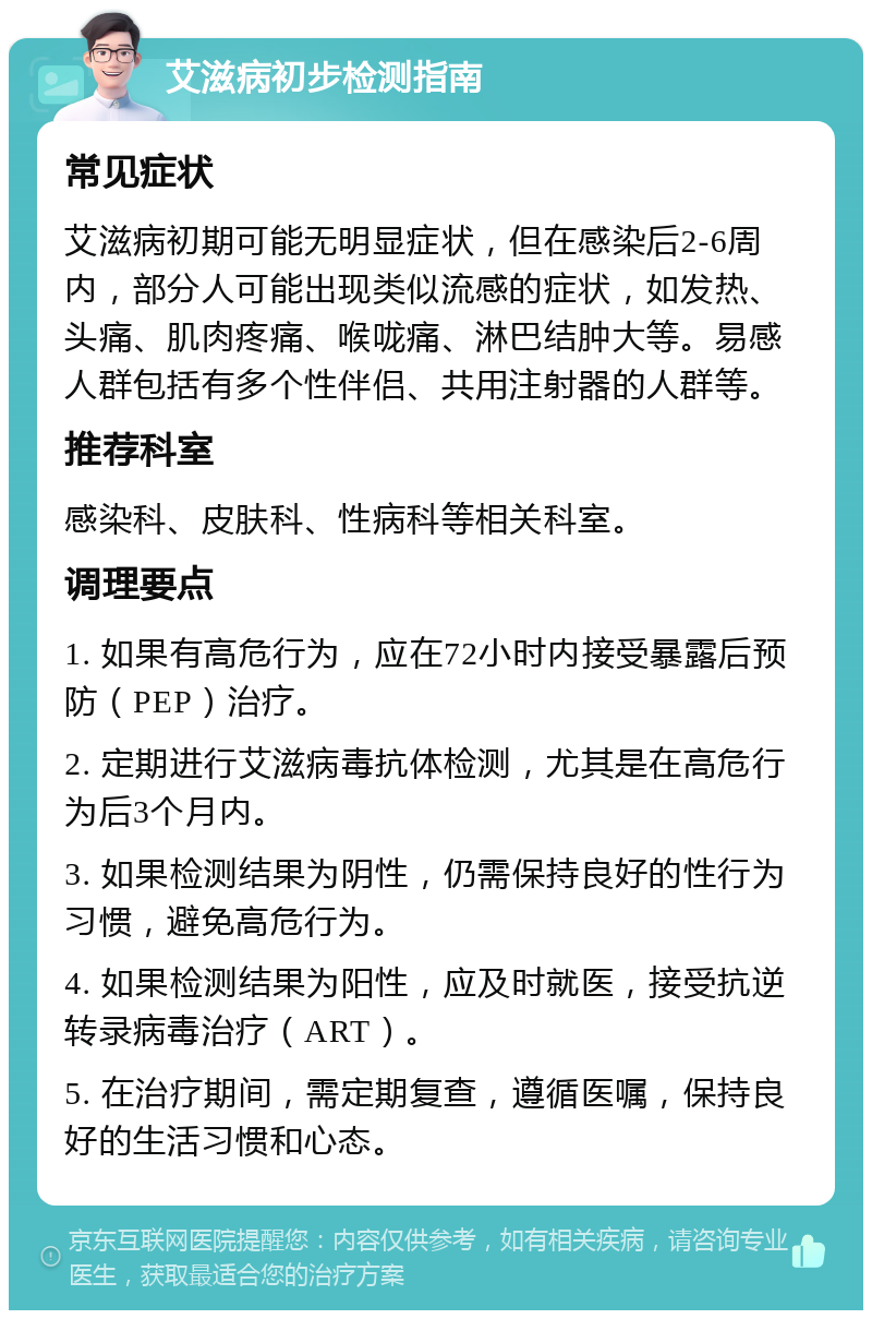 艾滋病初步检测指南 常见症状 艾滋病初期可能无明显症状，但在感染后2-6周内，部分人可能出现类似流感的症状，如发热、头痛、肌肉疼痛、喉咙痛、淋巴结肿大等。易感人群包括有多个性伴侣、共用注射器的人群等。 推荐科室 感染科、皮肤科、性病科等相关科室。 调理要点 1. 如果有高危行为，应在72小时内接受暴露后预防（PEP）治疗。 2. 定期进行艾滋病毒抗体检测，尤其是在高危行为后3个月内。 3. 如果检测结果为阴性，仍需保持良好的性行为习惯，避免高危行为。 4. 如果检测结果为阳性，应及时就医，接受抗逆转录病毒治疗（ART）。 5. 在治疗期间，需定期复查，遵循医嘱，保持良好的生活习惯和心态。