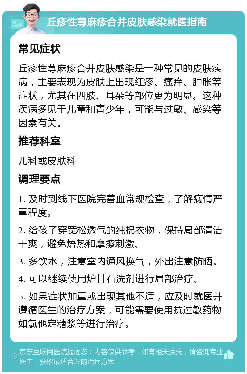 丘疹性荨麻疹合并皮肤感染就医指南 常见症状 丘疹性荨麻疹合并皮肤感染是一种常见的皮肤疾病，主要表现为皮肤上出现红疹、瘙痒、肿胀等症状，尤其在四肢、耳朵等部位更为明显。这种疾病多见于儿童和青少年，可能与过敏、感染等因素有关。 推荐科室 儿科或皮肤科 调理要点 1. 及时到线下医院完善血常规检查，了解病情严重程度。 2. 给孩子穿宽松透气的纯棉衣物，保持局部清洁干爽，避免焐热和摩擦刺激。 3. 多饮水，注意室内通风换气，外出注意防晒。 4. 可以继续使用炉甘石洗剂进行局部治疗。 5. 如果症状加重或出现其他不适，应及时就医并遵循医生的治疗方案，可能需要使用抗过敏药物如氯他定糖浆等进行治疗。