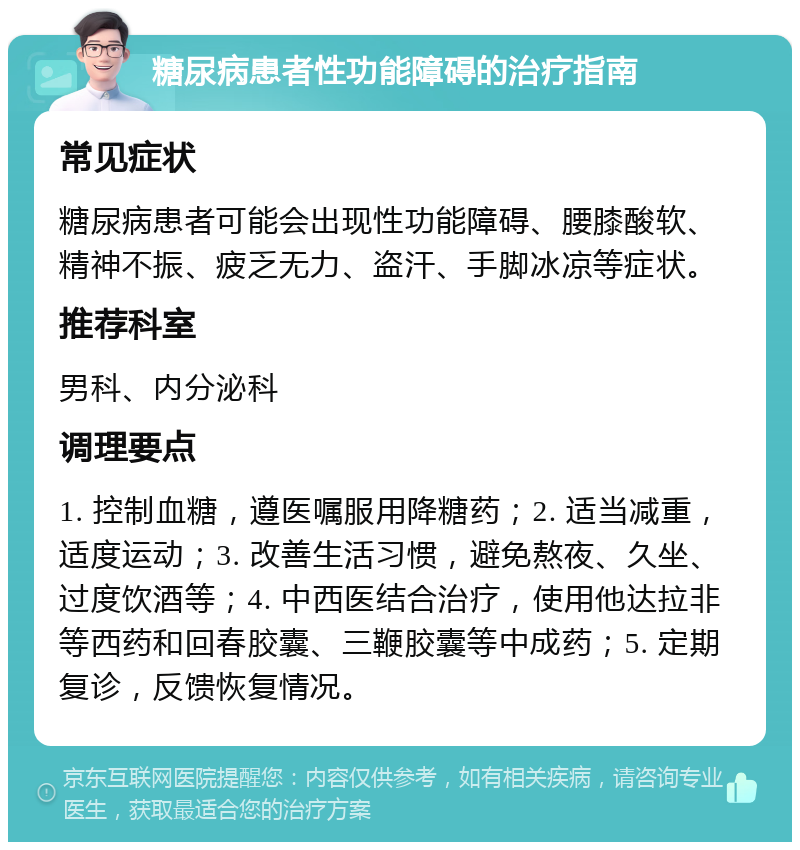 糖尿病患者性功能障碍的治疗指南 常见症状 糖尿病患者可能会出现性功能障碍、腰膝酸软、精神不振、疲乏无力、盗汗、手脚冰凉等症状。 推荐科室 男科、内分泌科 调理要点 1. 控制血糖，遵医嘱服用降糖药；2. 适当减重，适度运动；3. 改善生活习惯，避免熬夜、久坐、过度饮酒等；4. 中西医结合治疗，使用他达拉非等西药和回春胶囊、三鞭胶囊等中成药；5. 定期复诊，反馈恢复情况。