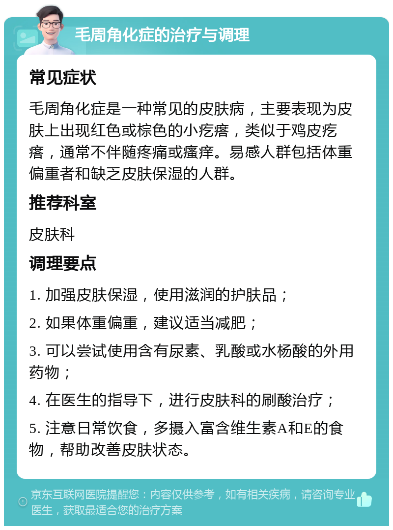 毛周角化症的治疗与调理 常见症状 毛周角化症是一种常见的皮肤病，主要表现为皮肤上出现红色或棕色的小疙瘩，类似于鸡皮疙瘩，通常不伴随疼痛或瘙痒。易感人群包括体重偏重者和缺乏皮肤保湿的人群。 推荐科室 皮肤科 调理要点 1. 加强皮肤保湿，使用滋润的护肤品； 2. 如果体重偏重，建议适当减肥； 3. 可以尝试使用含有尿素、乳酸或水杨酸的外用药物； 4. 在医生的指导下，进行皮肤科的刷酸治疗； 5. 注意日常饮食，多摄入富含维生素A和E的食物，帮助改善皮肤状态。