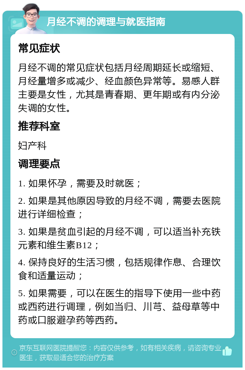 月经不调的调理与就医指南 常见症状 月经不调的常见症状包括月经周期延长或缩短、月经量增多或减少、经血颜色异常等。易感人群主要是女性，尤其是青春期、更年期或有内分泌失调的女性。 推荐科室 妇产科 调理要点 1. 如果怀孕，需要及时就医； 2. 如果是其他原因导致的月经不调，需要去医院进行详细检查； 3. 如果是贫血引起的月经不调，可以适当补充铁元素和维生素B12； 4. 保持良好的生活习惯，包括规律作息、合理饮食和适量运动； 5. 如果需要，可以在医生的指导下使用一些中药或西药进行调理，例如当归、川芎、益母草等中药或口服避孕药等西药。