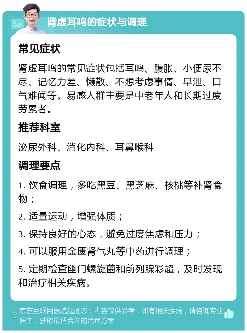 肾虚耳鸣的症状与调理 常见症状 肾虚耳鸣的常见症状包括耳鸣、腹胀、小便尿不尽、记忆力差、懒散、不想考虑事情、早泄、口气难闻等。易感人群主要是中老年人和长期过度劳累者。 推荐科室 泌尿外科、消化内科、耳鼻喉科 调理要点 1. 饮食调理，多吃黑豆、黑芝麻、核桃等补肾食物； 2. 适量运动，增强体质； 3. 保持良好的心态，避免过度焦虑和压力； 4. 可以服用金匮肾气丸等中药进行调理； 5. 定期检查幽门螺旋菌和前列腺彩超，及时发现和治疗相关疾病。