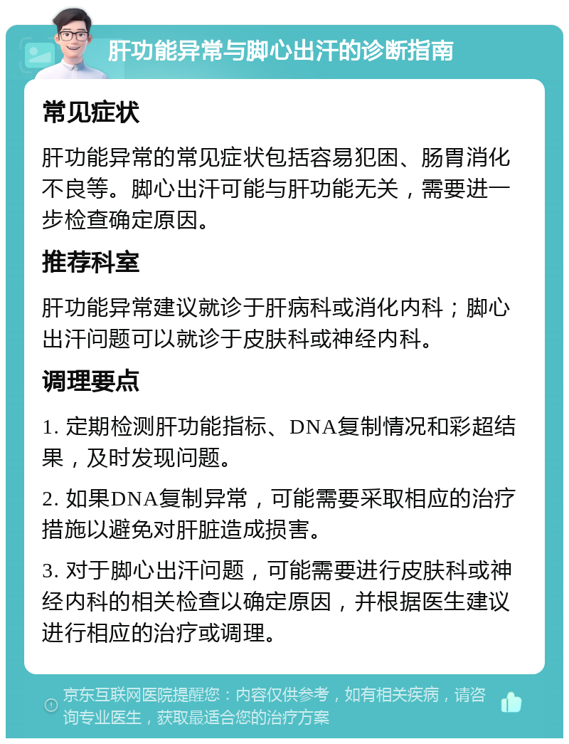 肝功能异常与脚心出汗的诊断指南 常见症状 肝功能异常的常见症状包括容易犯困、肠胃消化不良等。脚心出汗可能与肝功能无关，需要进一步检查确定原因。 推荐科室 肝功能异常建议就诊于肝病科或消化内科；脚心出汗问题可以就诊于皮肤科或神经内科。 调理要点 1. 定期检测肝功能指标、DNA复制情况和彩超结果，及时发现问题。 2. 如果DNA复制异常，可能需要采取相应的治疗措施以避免对肝脏造成损害。 3. 对于脚心出汗问题，可能需要进行皮肤科或神经内科的相关检查以确定原因，并根据医生建议进行相应的治疗或调理。