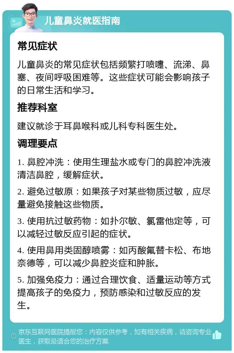 儿童鼻炎就医指南 常见症状 儿童鼻炎的常见症状包括频繁打喷嚏、流涕、鼻塞、夜间呼吸困难等。这些症状可能会影响孩子的日常生活和学习。 推荐科室 建议就诊于耳鼻喉科或儿科专科医生处。 调理要点 1. 鼻腔冲洗：使用生理盐水或专门的鼻腔冲洗液清洁鼻腔，缓解症状。 2. 避免过敏原：如果孩子对某些物质过敏，应尽量避免接触这些物质。 3. 使用抗过敏药物：如扑尔敏、氯雷他定等，可以减轻过敏反应引起的症状。 4. 使用鼻用类固醇喷雾：如丙酸氟替卡松、布地奈德等，可以减少鼻腔炎症和肿胀。 5. 加强免疫力：通过合理饮食、适量运动等方式提高孩子的免疫力，预防感染和过敏反应的发生。