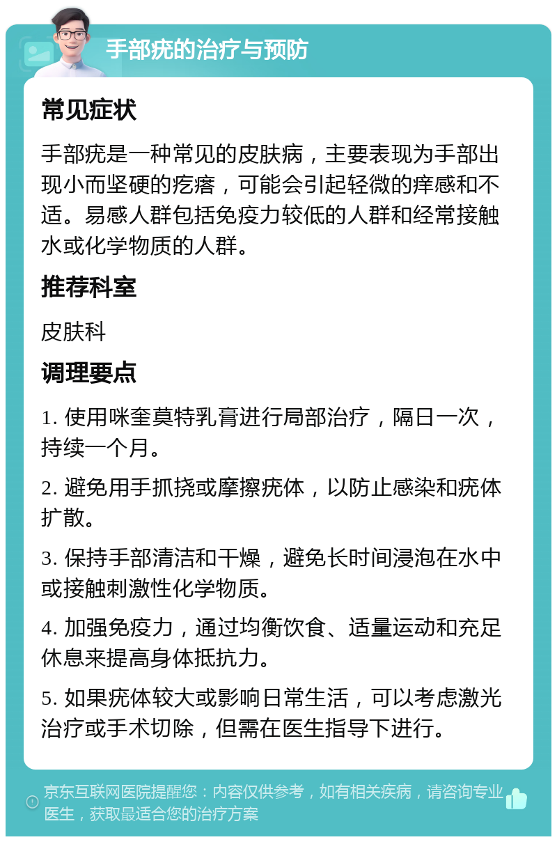 手部疣的治疗与预防 常见症状 手部疣是一种常见的皮肤病，主要表现为手部出现小而坚硬的疙瘩，可能会引起轻微的痒感和不适。易感人群包括免疫力较低的人群和经常接触水或化学物质的人群。 推荐科室 皮肤科 调理要点 1. 使用咪奎莫特乳膏进行局部治疗，隔日一次，持续一个月。 2. 避免用手抓挠或摩擦疣体，以防止感染和疣体扩散。 3. 保持手部清洁和干燥，避免长时间浸泡在水中或接触刺激性化学物质。 4. 加强免疫力，通过均衡饮食、适量运动和充足休息来提高身体抵抗力。 5. 如果疣体较大或影响日常生活，可以考虑激光治疗或手术切除，但需在医生指导下进行。