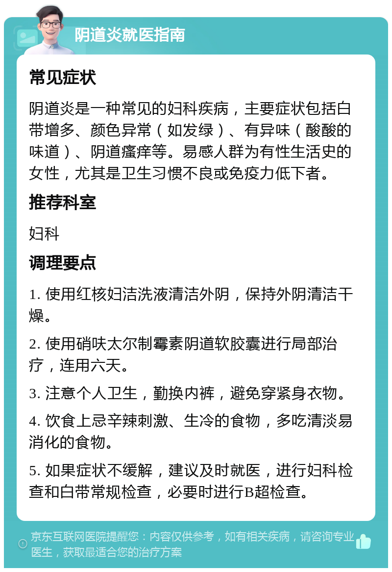 阴道炎就医指南 常见症状 阴道炎是一种常见的妇科疾病，主要症状包括白带增多、颜色异常（如发绿）、有异味（酸酸的味道）、阴道瘙痒等。易感人群为有性生活史的女性，尤其是卫生习惯不良或免疫力低下者。 推荐科室 妇科 调理要点 1. 使用红核妇洁洗液清洁外阴，保持外阴清洁干燥。 2. 使用硝呋太尔制霉素阴道软胶囊进行局部治疗，连用六天。 3. 注意个人卫生，勤换内裤，避免穿紧身衣物。 4. 饮食上忌辛辣刺激、生冷的食物，多吃清淡易消化的食物。 5. 如果症状不缓解，建议及时就医，进行妇科检查和白带常规检查，必要时进行B超检查。