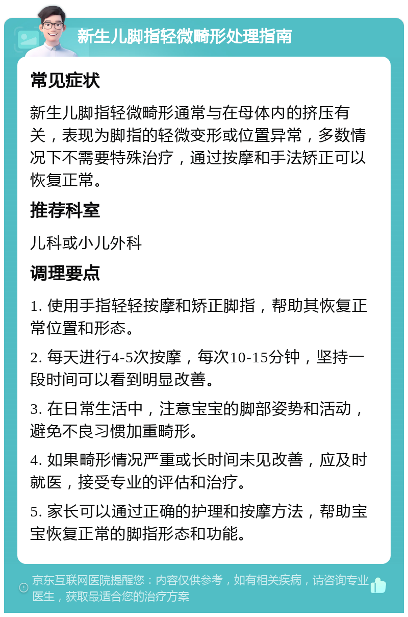 新生儿脚指轻微畸形处理指南 常见症状 新生儿脚指轻微畸形通常与在母体内的挤压有关，表现为脚指的轻微变形或位置异常，多数情况下不需要特殊治疗，通过按摩和手法矫正可以恢复正常。 推荐科室 儿科或小儿外科 调理要点 1. 使用手指轻轻按摩和矫正脚指，帮助其恢复正常位置和形态。 2. 每天进行4-5次按摩，每次10-15分钟，坚持一段时间可以看到明显改善。 3. 在日常生活中，注意宝宝的脚部姿势和活动，避免不良习惯加重畸形。 4. 如果畸形情况严重或长时间未见改善，应及时就医，接受专业的评估和治疗。 5. 家长可以通过正确的护理和按摩方法，帮助宝宝恢复正常的脚指形态和功能。