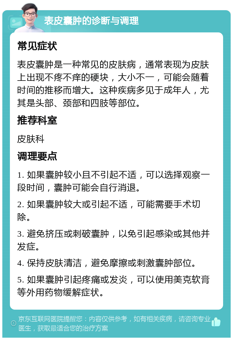 表皮囊肿的诊断与调理 常见症状 表皮囊肿是一种常见的皮肤病，通常表现为皮肤上出现不疼不痒的硬块，大小不一，可能会随着时间的推移而增大。这种疾病多见于成年人，尤其是头部、颈部和四肢等部位。 推荐科室 皮肤科 调理要点 1. 如果囊肿较小且不引起不适，可以选择观察一段时间，囊肿可能会自行消退。 2. 如果囊肿较大或引起不适，可能需要手术切除。 3. 避免挤压或刺破囊肿，以免引起感染或其他并发症。 4. 保持皮肤清洁，避免摩擦或刺激囊肿部位。 5. 如果囊肿引起疼痛或发炎，可以使用美克软膏等外用药物缓解症状。