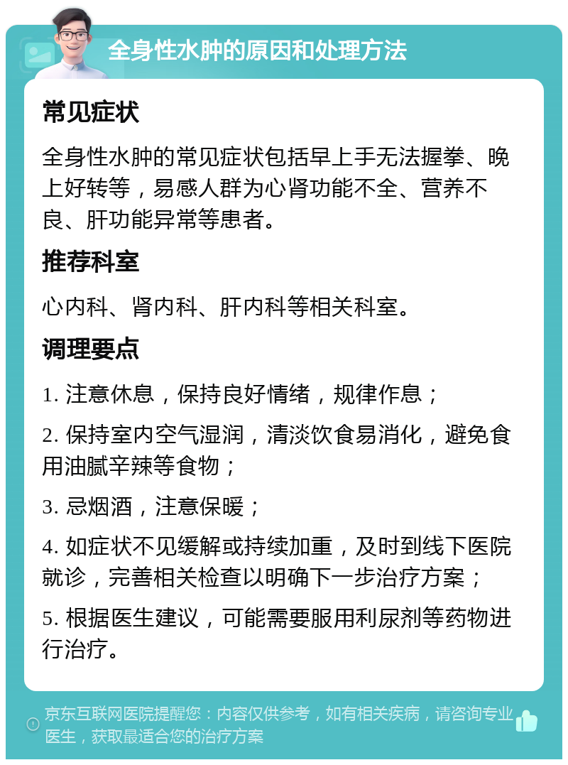 全身性水肿的原因和处理方法 常见症状 全身性水肿的常见症状包括早上手无法握拳、晚上好转等，易感人群为心肾功能不全、营养不良、肝功能异常等患者。 推荐科室 心内科、肾内科、肝内科等相关科室。 调理要点 1. 注意休息，保持良好情绪，规律作息； 2. 保持室内空气湿润，清淡饮食易消化，避免食用油腻辛辣等食物； 3. 忌烟酒，注意保暖； 4. 如症状不见缓解或持续加重，及时到线下医院就诊，完善相关检查以明确下一步治疗方案； 5. 根据医生建议，可能需要服用利尿剂等药物进行治疗。