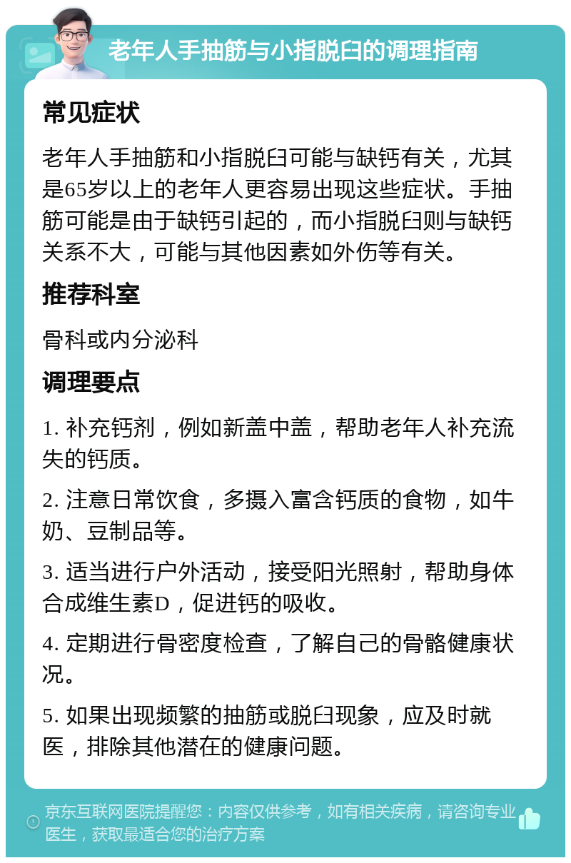 老年人手抽筋与小指脱臼的调理指南 常见症状 老年人手抽筋和小指脱臼可能与缺钙有关，尤其是65岁以上的老年人更容易出现这些症状。手抽筋可能是由于缺钙引起的，而小指脱臼则与缺钙关系不大，可能与其他因素如外伤等有关。 推荐科室 骨科或内分泌科 调理要点 1. 补充钙剂，例如新盖中盖，帮助老年人补充流失的钙质。 2. 注意日常饮食，多摄入富含钙质的食物，如牛奶、豆制品等。 3. 适当进行户外活动，接受阳光照射，帮助身体合成维生素D，促进钙的吸收。 4. 定期进行骨密度检查，了解自己的骨骼健康状况。 5. 如果出现频繁的抽筋或脱臼现象，应及时就医，排除其他潜在的健康问题。