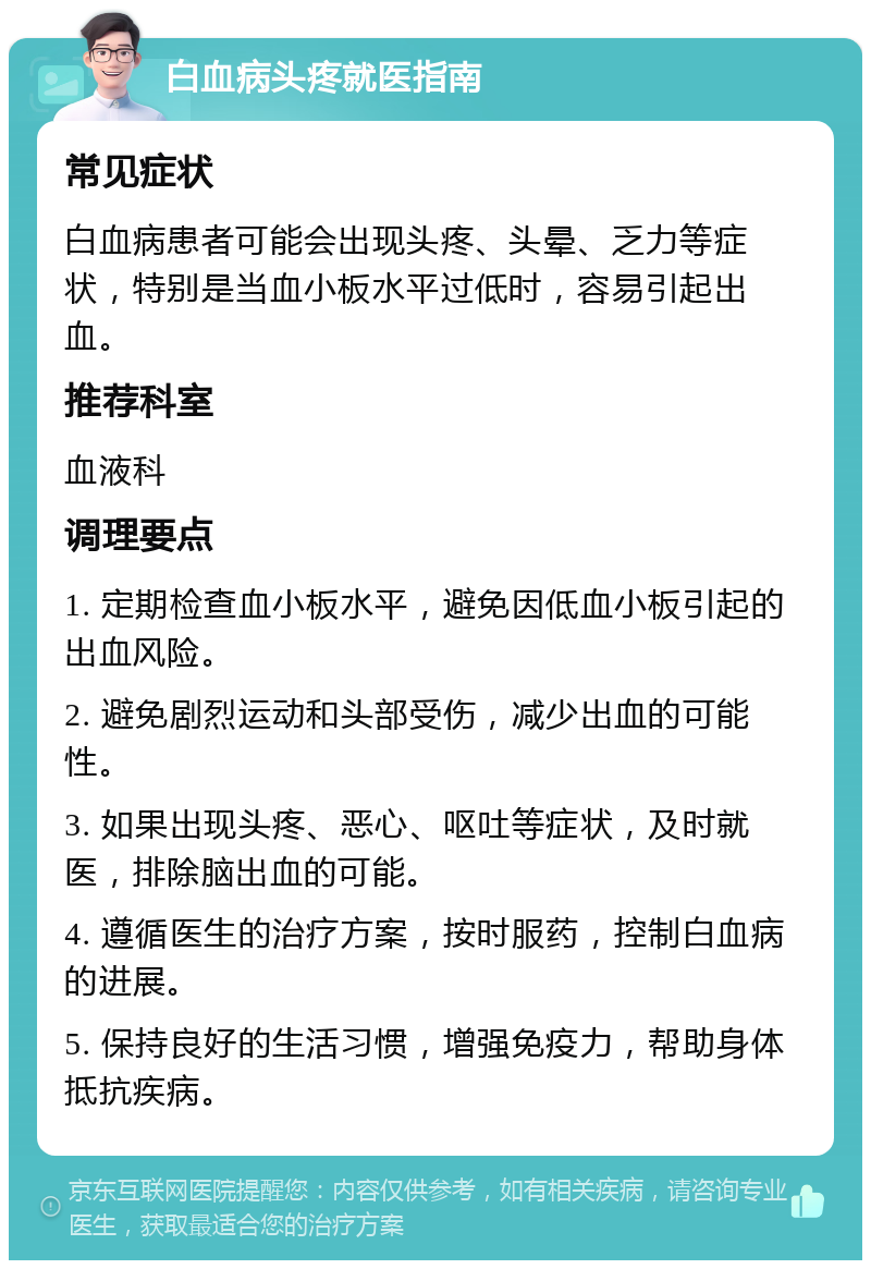 白血病头疼就医指南 常见症状 白血病患者可能会出现头疼、头晕、乏力等症状，特别是当血小板水平过低时，容易引起出血。 推荐科室 血液科 调理要点 1. 定期检查血小板水平，避免因低血小板引起的出血风险。 2. 避免剧烈运动和头部受伤，减少出血的可能性。 3. 如果出现头疼、恶心、呕吐等症状，及时就医，排除脑出血的可能。 4. 遵循医生的治疗方案，按时服药，控制白血病的进展。 5. 保持良好的生活习惯，增强免疫力，帮助身体抵抗疾病。