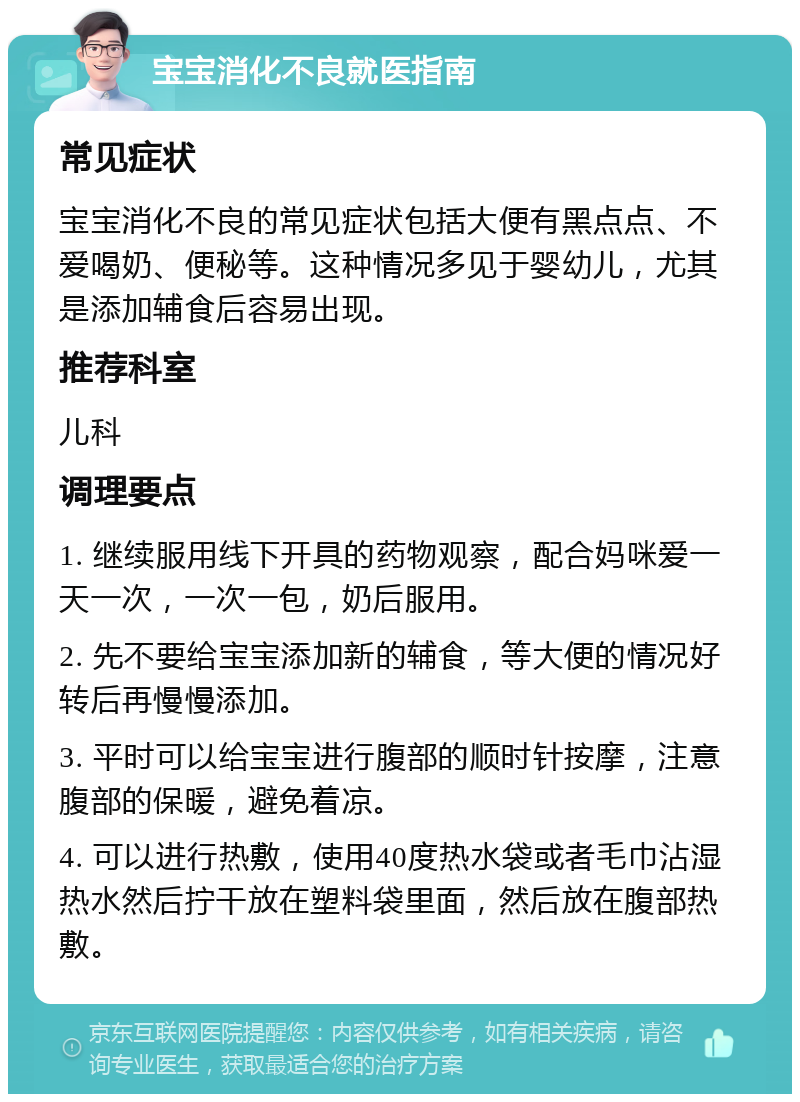 宝宝消化不良就医指南 常见症状 宝宝消化不良的常见症状包括大便有黑点点、不爱喝奶、便秘等。这种情况多见于婴幼儿，尤其是添加辅食后容易出现。 推荐科室 儿科 调理要点 1. 继续服用线下开具的药物观察，配合妈咪爱一天一次，一次一包，奶后服用。 2. 先不要给宝宝添加新的辅食，等大便的情况好转后再慢慢添加。 3. 平时可以给宝宝进行腹部的顺时针按摩，注意腹部的保暖，避免着凉。 4. 可以进行热敷，使用40度热水袋或者毛巾沾湿热水然后拧干放在塑料袋里面，然后放在腹部热敷。