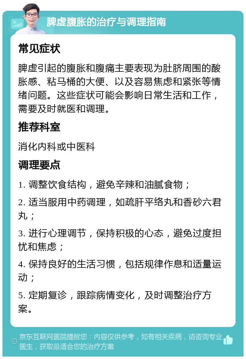 脾虚腹胀的治疗与调理指南 常见症状 脾虚引起的腹胀和腹痛主要表现为肚脐周围的酸胀感、粘马桶的大便、以及容易焦虑和紧张等情绪问题。这些症状可能会影响日常生活和工作，需要及时就医和调理。 推荐科室 消化内科或中医科 调理要点 1. 调整饮食结构，避免辛辣和油腻食物； 2. 适当服用中药调理，如疏肝平络丸和香砂六君丸； 3. 进行心理调节，保持积极的心态，避免过度担忧和焦虑； 4. 保持良好的生活习惯，包括规律作息和适量运动； 5. 定期复诊，跟踪病情变化，及时调整治疗方案。