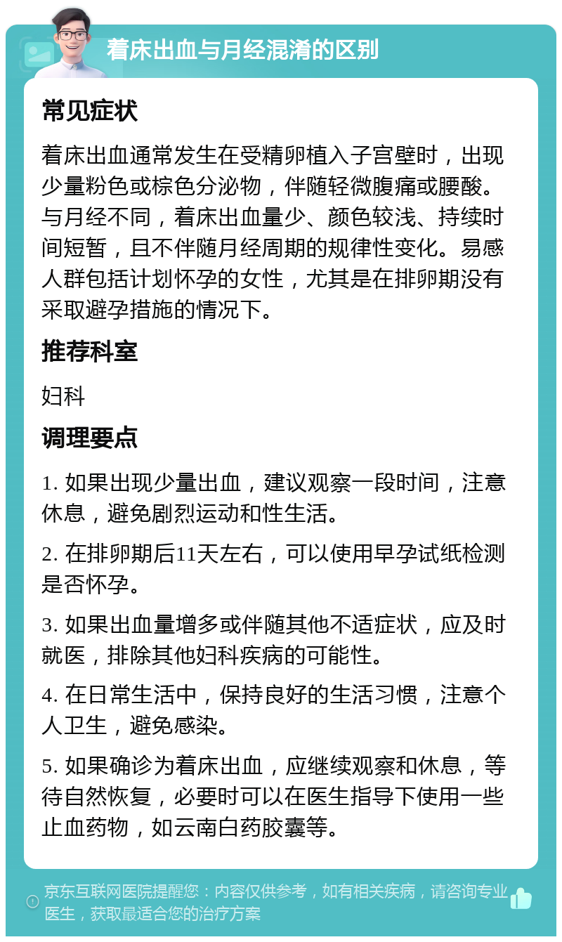 着床出血与月经混淆的区别 常见症状 着床出血通常发生在受精卵植入子宫壁时，出现少量粉色或棕色分泌物，伴随轻微腹痛或腰酸。与月经不同，着床出血量少、颜色较浅、持续时间短暂，且不伴随月经周期的规律性变化。易感人群包括计划怀孕的女性，尤其是在排卵期没有采取避孕措施的情况下。 推荐科室 妇科 调理要点 1. 如果出现少量出血，建议观察一段时间，注意休息，避免剧烈运动和性生活。 2. 在排卵期后11天左右，可以使用早孕试纸检测是否怀孕。 3. 如果出血量增多或伴随其他不适症状，应及时就医，排除其他妇科疾病的可能性。 4. 在日常生活中，保持良好的生活习惯，注意个人卫生，避免感染。 5. 如果确诊为着床出血，应继续观察和休息，等待自然恢复，必要时可以在医生指导下使用一些止血药物，如云南白药胶囊等。