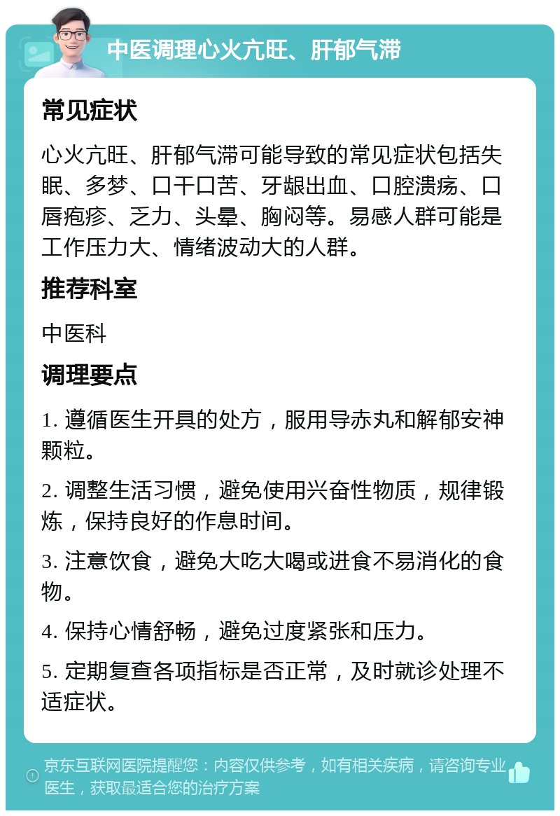 中医调理心火亢旺、肝郁气滞 常见症状 心火亢旺、肝郁气滞可能导致的常见症状包括失眠、多梦、口干口苦、牙龈出血、口腔溃疡、口唇疱疹、乏力、头晕、胸闷等。易感人群可能是工作压力大、情绪波动大的人群。 推荐科室 中医科 调理要点 1. 遵循医生开具的处方，服用导赤丸和解郁安神颗粒。 2. 调整生活习惯，避免使用兴奋性物质，规律锻炼，保持良好的作息时间。 3. 注意饮食，避免大吃大喝或进食不易消化的食物。 4. 保持心情舒畅，避免过度紧张和压力。 5. 定期复查各项指标是否正常，及时就诊处理不适症状。