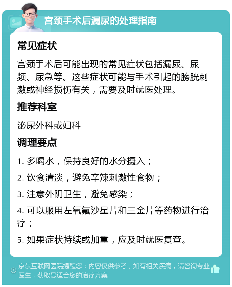 宫颈手术后漏尿的处理指南 常见症状 宫颈手术后可能出现的常见症状包括漏尿、尿频、尿急等。这些症状可能与手术引起的膀胱刺激或神经损伤有关，需要及时就医处理。 推荐科室 泌尿外科或妇科 调理要点 1. 多喝水，保持良好的水分摄入； 2. 饮食清淡，避免辛辣刺激性食物； 3. 注意外阴卫生，避免感染； 4. 可以服用左氧氟沙星片和三金片等药物进行治疗； 5. 如果症状持续或加重，应及时就医复查。