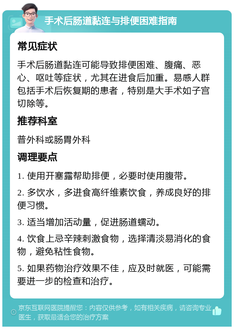 手术后肠道黏连与排便困难指南 常见症状 手术后肠道黏连可能导致排便困难、腹痛、恶心、呕吐等症状，尤其在进食后加重。易感人群包括手术后恢复期的患者，特别是大手术如子宫切除等。 推荐科室 普外科或肠胃外科 调理要点 1. 使用开塞露帮助排便，必要时使用腹带。 2. 多饮水，多进食高纤维素饮食，养成良好的排便习惯。 3. 适当增加活动量，促进肠道蠕动。 4. 饮食上忌辛辣刺激食物，选择清淡易消化的食物，避免粘性食物。 5. 如果药物治疗效果不佳，应及时就医，可能需要进一步的检查和治疗。