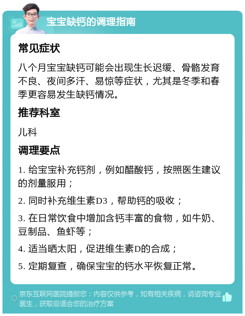 宝宝缺钙的调理指南 常见症状 八个月宝宝缺钙可能会出现生长迟缓、骨骼发育不良、夜间多汗、易惊等症状，尤其是冬季和春季更容易发生缺钙情况。 推荐科室 儿科 调理要点 1. 给宝宝补充钙剂，例如醋酸钙，按照医生建议的剂量服用； 2. 同时补充维生素D3，帮助钙的吸收； 3. 在日常饮食中增加含钙丰富的食物，如牛奶、豆制品、鱼虾等； 4. 适当晒太阳，促进维生素D的合成； 5. 定期复查，确保宝宝的钙水平恢复正常。