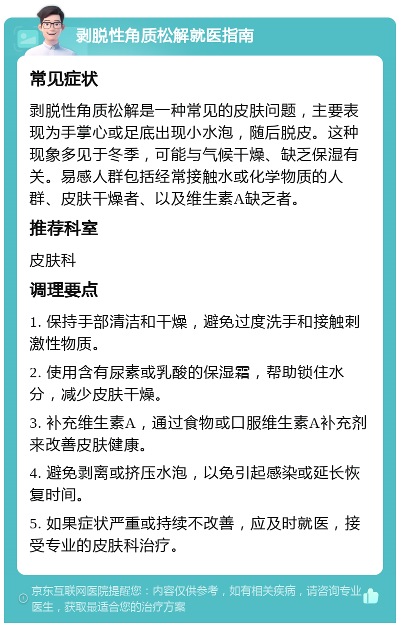 剥脱性角质松解就医指南 常见症状 剥脱性角质松解是一种常见的皮肤问题，主要表现为手掌心或足底出现小水泡，随后脱皮。这种现象多见于冬季，可能与气候干燥、缺乏保湿有关。易感人群包括经常接触水或化学物质的人群、皮肤干燥者、以及维生素A缺乏者。 推荐科室 皮肤科 调理要点 1. 保持手部清洁和干燥，避免过度洗手和接触刺激性物质。 2. 使用含有尿素或乳酸的保湿霜，帮助锁住水分，减少皮肤干燥。 3. 补充维生素A，通过食物或口服维生素A补充剂来改善皮肤健康。 4. 避免剥离或挤压水泡，以免引起感染或延长恢复时间。 5. 如果症状严重或持续不改善，应及时就医，接受专业的皮肤科治疗。