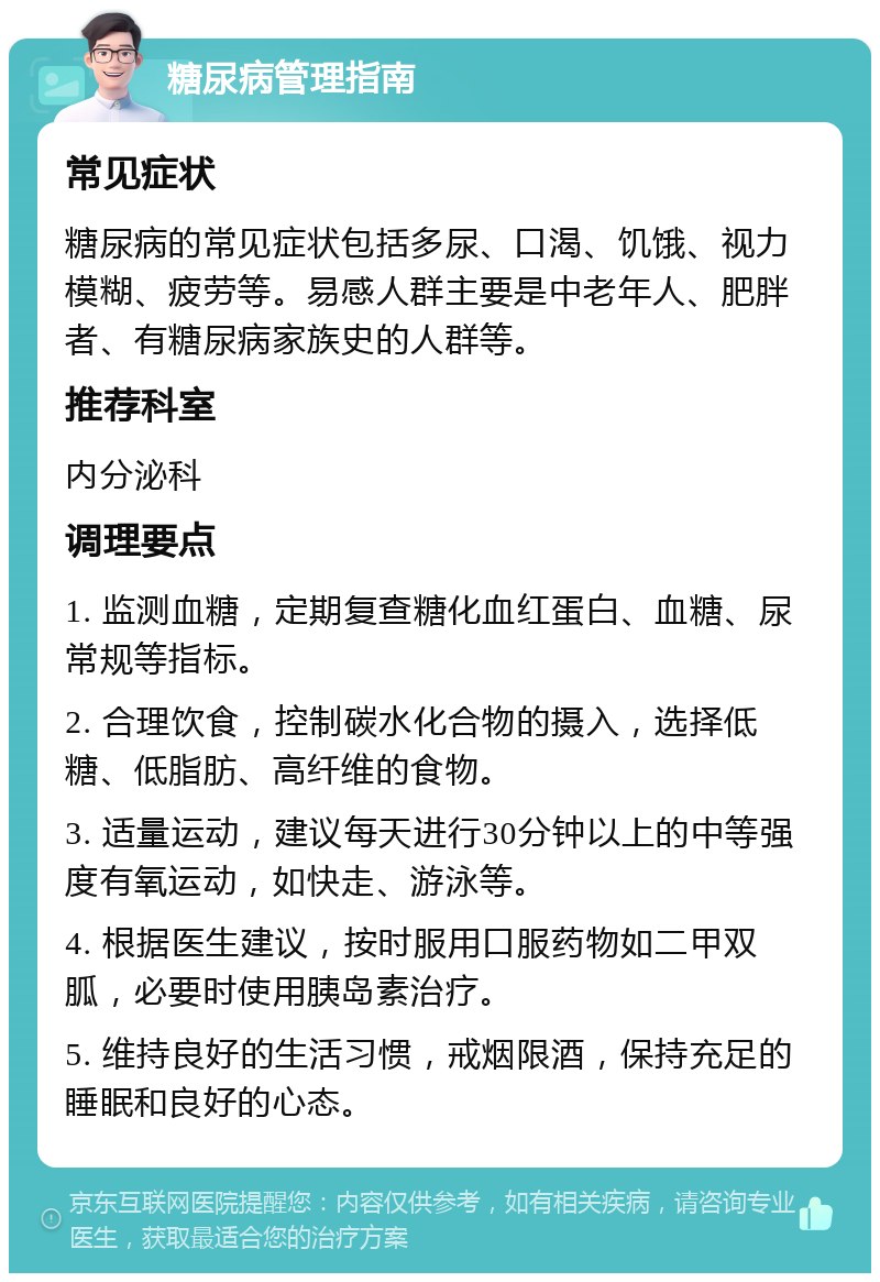 糖尿病管理指南 常见症状 糖尿病的常见症状包括多尿、口渴、饥饿、视力模糊、疲劳等。易感人群主要是中老年人、肥胖者、有糖尿病家族史的人群等。 推荐科室 内分泌科 调理要点 1. 监测血糖，定期复查糖化血红蛋白、血糖、尿常规等指标。 2. 合理饮食，控制碳水化合物的摄入，选择低糖、低脂肪、高纤维的食物。 3. 适量运动，建议每天进行30分钟以上的中等强度有氧运动，如快走、游泳等。 4. 根据医生建议，按时服用口服药物如二甲双胍，必要时使用胰岛素治疗。 5. 维持良好的生活习惯，戒烟限酒，保持充足的睡眠和良好的心态。