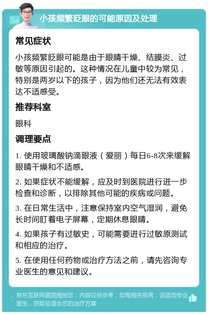 小孩频繁眨眼的可能原因及处理 常见症状 小孩频繁眨眼可能是由于眼睛干燥、结膜炎、过敏等原因引起的。这种情况在儿童中较为常见，特别是两岁以下的孩子，因为他们还无法有效表达不适感受。 推荐科室 眼科 调理要点 1. 使用玻璃酸钠滴眼液（爱丽）每日6-8次来缓解眼睛干燥和不适感。 2. 如果症状不能缓解，应及时到医院进行进一步检查和诊断，以排除其他可能的疾病或问题。 3. 在日常生活中，注意保持室内空气湿润，避免长时间盯着电子屏幕，定期休息眼睛。 4. 如果孩子有过敏史，可能需要进行过敏原测试和相应的治疗。 5. 在使用任何药物或治疗方法之前，请先咨询专业医生的意见和建议。