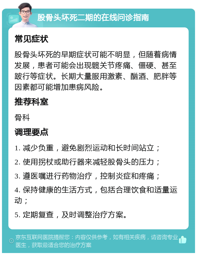 股骨头坏死二期的在线问诊指南 常见症状 股骨头坏死的早期症状可能不明显，但随着病情发展，患者可能会出现髋关节疼痛、僵硬、甚至跛行等症状。长期大量服用激素、酗酒、肥胖等因素都可能增加患病风险。 推荐科室 骨科 调理要点 1. 减少负重，避免剧烈运动和长时间站立； 2. 使用拐杖或助行器来减轻股骨头的压力； 3. 遵医嘱进行药物治疗，控制炎症和疼痛； 4. 保持健康的生活方式，包括合理饮食和适量运动； 5. 定期复查，及时调整治疗方案。