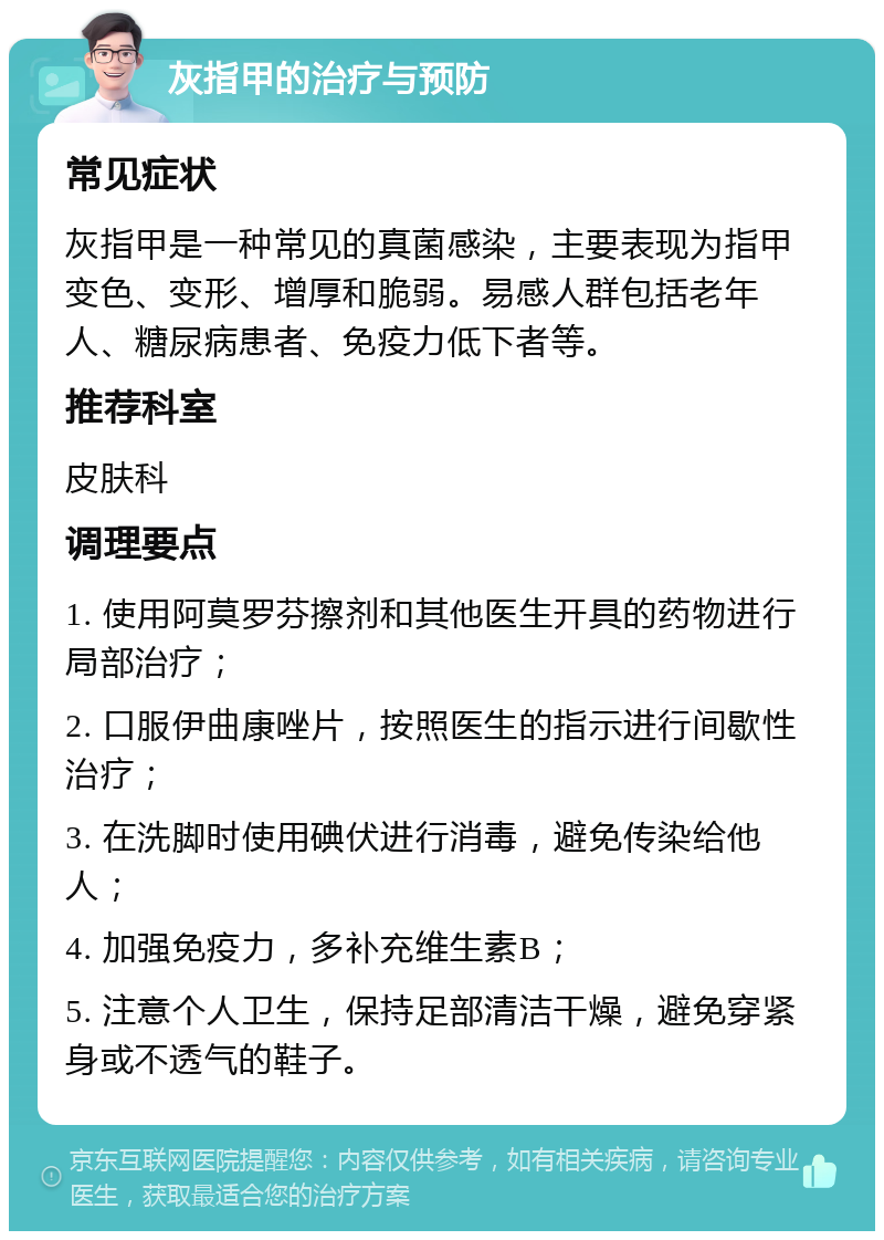 灰指甲的治疗与预防 常见症状 灰指甲是一种常见的真菌感染，主要表现为指甲变色、变形、增厚和脆弱。易感人群包括老年人、糖尿病患者、免疫力低下者等。 推荐科室 皮肤科 调理要点 1. 使用阿莫罗芬擦剂和其他医生开具的药物进行局部治疗； 2. 口服伊曲康唑片，按照医生的指示进行间歇性治疗； 3. 在洗脚时使用碘伏进行消毒，避免传染给他人； 4. 加强免疫力，多补充维生素B； 5. 注意个人卫生，保持足部清洁干燥，避免穿紧身或不透气的鞋子。