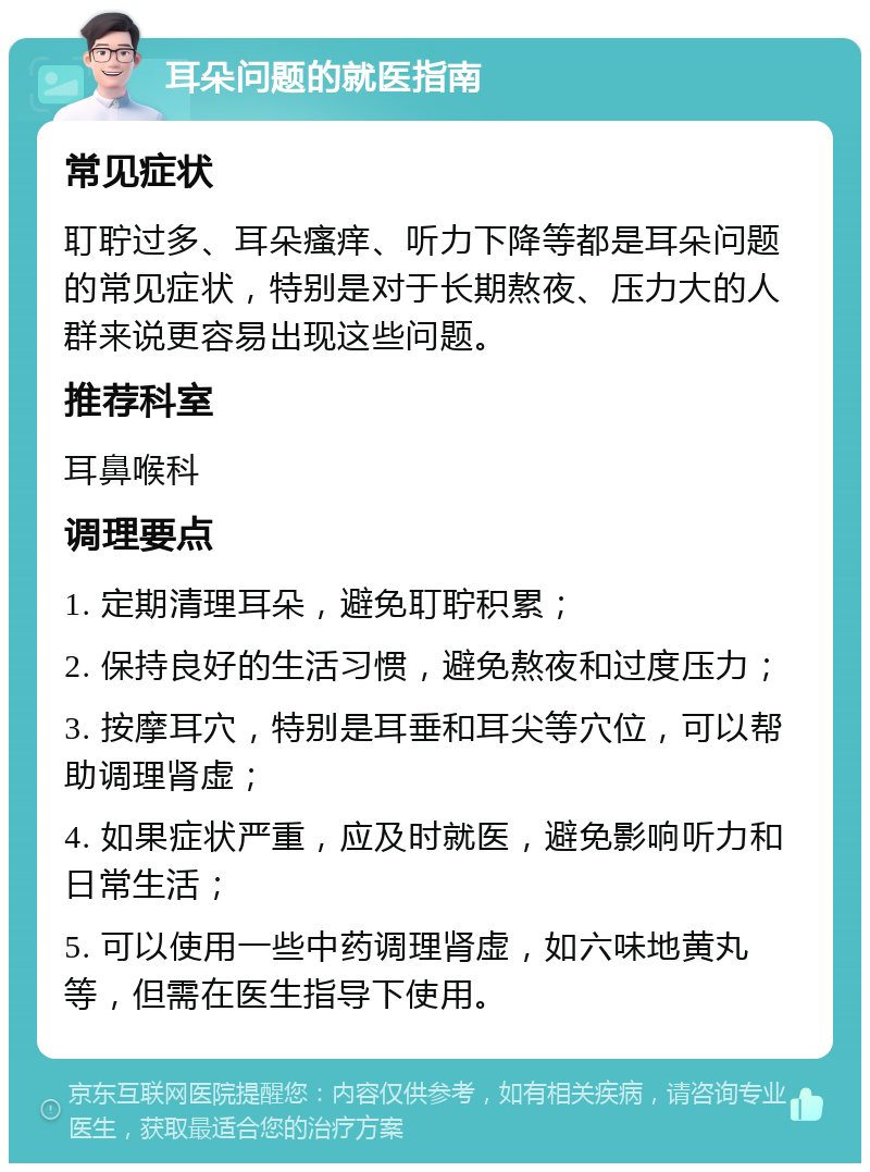 耳朵问题的就医指南 常见症状 耵聍过多、耳朵瘙痒、听力下降等都是耳朵问题的常见症状，特别是对于长期熬夜、压力大的人群来说更容易出现这些问题。 推荐科室 耳鼻喉科 调理要点 1. 定期清理耳朵，避免耵聍积累； 2. 保持良好的生活习惯，避免熬夜和过度压力； 3. 按摩耳穴，特别是耳垂和耳尖等穴位，可以帮助调理肾虚； 4. 如果症状严重，应及时就医，避免影响听力和日常生活； 5. 可以使用一些中药调理肾虚，如六味地黄丸等，但需在医生指导下使用。