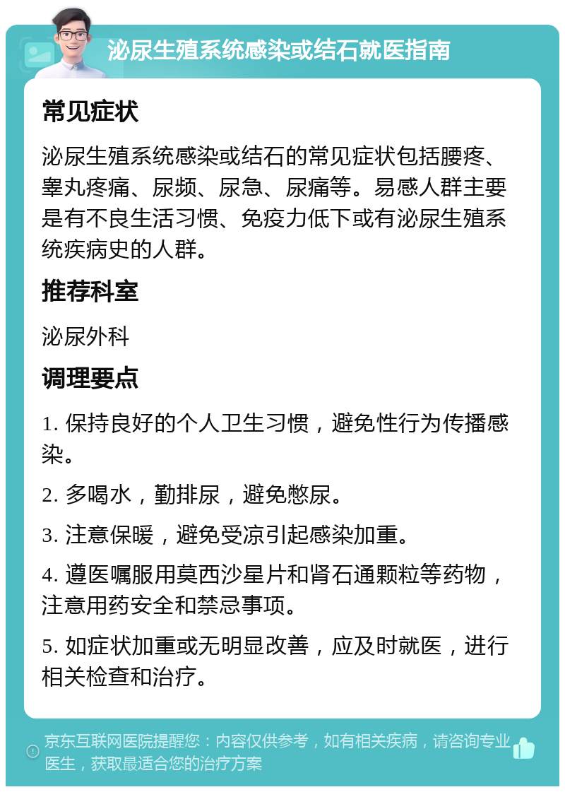 泌尿生殖系统感染或结石就医指南 常见症状 泌尿生殖系统感染或结石的常见症状包括腰疼、睾丸疼痛、尿频、尿急、尿痛等。易感人群主要是有不良生活习惯、免疫力低下或有泌尿生殖系统疾病史的人群。 推荐科室 泌尿外科 调理要点 1. 保持良好的个人卫生习惯，避免性行为传播感染。 2. 多喝水，勤排尿，避免憋尿。 3. 注意保暖，避免受凉引起感染加重。 4. 遵医嘱服用莫西沙星片和肾石通颗粒等药物，注意用药安全和禁忌事项。 5. 如症状加重或无明显改善，应及时就医，进行相关检查和治疗。