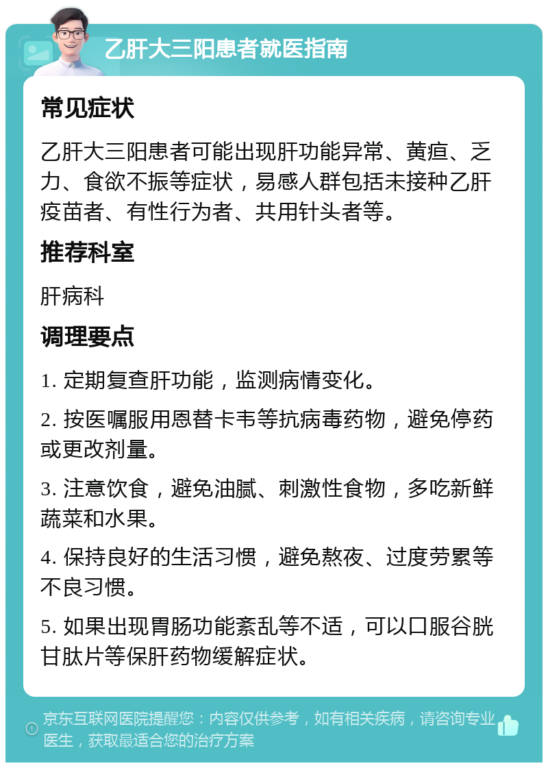 乙肝大三阳患者就医指南 常见症状 乙肝大三阳患者可能出现肝功能异常、黄疸、乏力、食欲不振等症状，易感人群包括未接种乙肝疫苗者、有性行为者、共用针头者等。 推荐科室 肝病科 调理要点 1. 定期复查肝功能，监测病情变化。 2. 按医嘱服用恩替卡韦等抗病毒药物，避免停药或更改剂量。 3. 注意饮食，避免油腻、刺激性食物，多吃新鲜蔬菜和水果。 4. 保持良好的生活习惯，避免熬夜、过度劳累等不良习惯。 5. 如果出现胃肠功能紊乱等不适，可以口服谷胱甘肽片等保肝药物缓解症状。