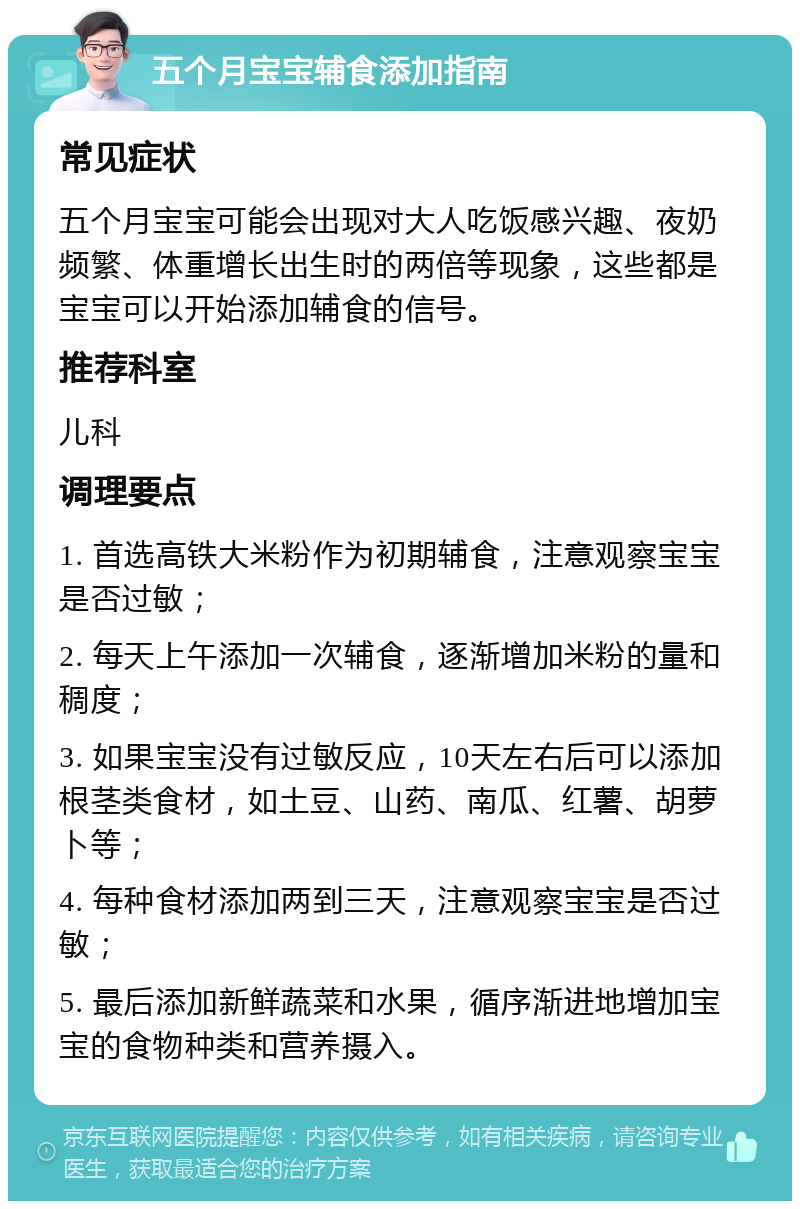 五个月宝宝辅食添加指南 常见症状 五个月宝宝可能会出现对大人吃饭感兴趣、夜奶频繁、体重增长出生时的两倍等现象，这些都是宝宝可以开始添加辅食的信号。 推荐科室 儿科 调理要点 1. 首选高铁大米粉作为初期辅食，注意观察宝宝是否过敏； 2. 每天上午添加一次辅食，逐渐增加米粉的量和稠度； 3. 如果宝宝没有过敏反应，10天左右后可以添加根茎类食材，如土豆、山药、南瓜、红薯、胡萝卜等； 4. 每种食材添加两到三天，注意观察宝宝是否过敏； 5. 最后添加新鲜蔬菜和水果，循序渐进地增加宝宝的食物种类和营养摄入。