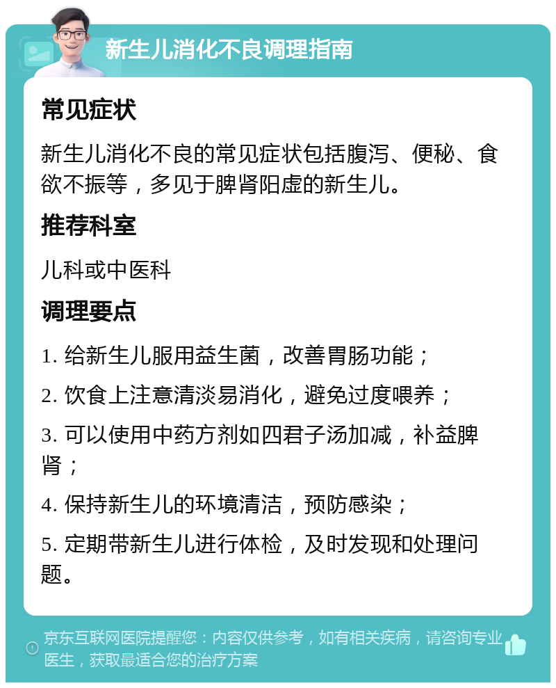 新生儿消化不良调理指南 常见症状 新生儿消化不良的常见症状包括腹泻、便秘、食欲不振等，多见于脾肾阳虚的新生儿。 推荐科室 儿科或中医科 调理要点 1. 给新生儿服用益生菌，改善胃肠功能； 2. 饮食上注意清淡易消化，避免过度喂养； 3. 可以使用中药方剂如四君子汤加减，补益脾肾； 4. 保持新生儿的环境清洁，预防感染； 5. 定期带新生儿进行体检，及时发现和处理问题。