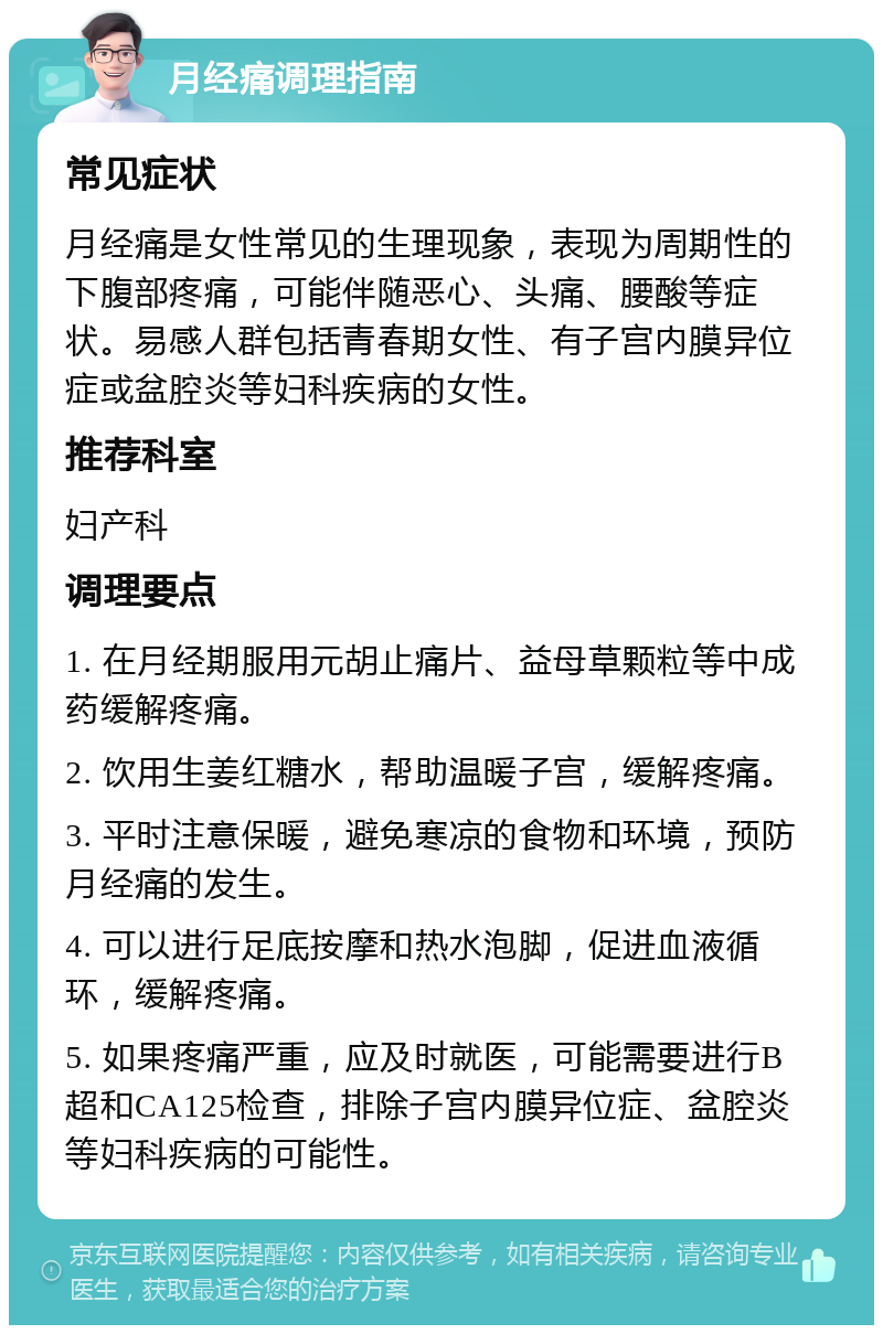 月经痛调理指南 常见症状 月经痛是女性常见的生理现象，表现为周期性的下腹部疼痛，可能伴随恶心、头痛、腰酸等症状。易感人群包括青春期女性、有子宫内膜异位症或盆腔炎等妇科疾病的女性。 推荐科室 妇产科 调理要点 1. 在月经期服用元胡止痛片、益母草颗粒等中成药缓解疼痛。 2. 饮用生姜红糖水，帮助温暖子宫，缓解疼痛。 3. 平时注意保暖，避免寒凉的食物和环境，预防月经痛的发生。 4. 可以进行足底按摩和热水泡脚，促进血液循环，缓解疼痛。 5. 如果疼痛严重，应及时就医，可能需要进行B超和CA125检查，排除子宫内膜异位症、盆腔炎等妇科疾病的可能性。