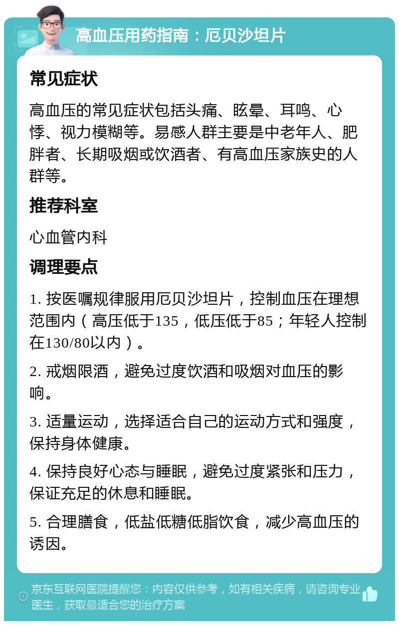 高血压用药指南：厄贝沙坦片 常见症状 高血压的常见症状包括头痛、眩晕、耳鸣、心悸、视力模糊等。易感人群主要是中老年人、肥胖者、长期吸烟或饮酒者、有高血压家族史的人群等。 推荐科室 心血管内科 调理要点 1. 按医嘱规律服用厄贝沙坦片，控制血压在理想范围内（高压低于135，低压低于85；年轻人控制在130/80以内）。 2. 戒烟限酒，避免过度饮酒和吸烟对血压的影响。 3. 适量运动，选择适合自己的运动方式和强度，保持身体健康。 4. 保持良好心态与睡眠，避免过度紧张和压力，保证充足的休息和睡眠。 5. 合理膳食，低盐低糖低脂饮食，减少高血压的诱因。