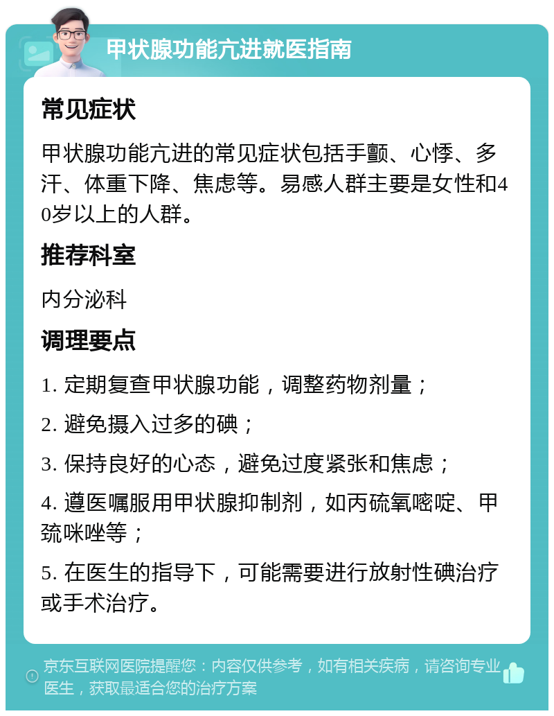 甲状腺功能亢进就医指南 常见症状 甲状腺功能亢进的常见症状包括手颤、心悸、多汗、体重下降、焦虑等。易感人群主要是女性和40岁以上的人群。 推荐科室 内分泌科 调理要点 1. 定期复查甲状腺功能，调整药物剂量； 2. 避免摄入过多的碘； 3. 保持良好的心态，避免过度紧张和焦虑； 4. 遵医嘱服用甲状腺抑制剂，如丙硫氧嘧啶、甲巯咪唑等； 5. 在医生的指导下，可能需要进行放射性碘治疗或手术治疗。