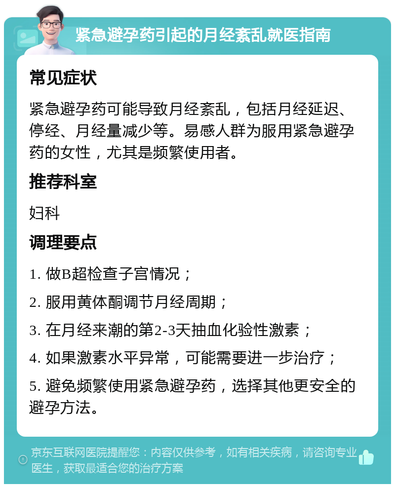 紧急避孕药引起的月经紊乱就医指南 常见症状 紧急避孕药可能导致月经紊乱，包括月经延迟、停经、月经量减少等。易感人群为服用紧急避孕药的女性，尤其是频繁使用者。 推荐科室 妇科 调理要点 1. 做B超检查子宫情况； 2. 服用黄体酮调节月经周期； 3. 在月经来潮的第2-3天抽血化验性激素； 4. 如果激素水平异常，可能需要进一步治疗； 5. 避免频繁使用紧急避孕药，选择其他更安全的避孕方法。